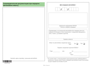 Сопроводительная документация при передаче
автомобиля клиенту
Наклеить здесь наклейку с данными автомобиля
Дата передачи автомобиля a)
 
Дилерское предприятие ŠKODA
Печать и подпись продавца
Подтверждаю, что указанный автомобиль был передан мне в ис-
правном состоянии, и я был ознакомлен с правилами обращения с
ним, а также с условиями гарантии.
Подпись клиента
Имеет ли автомобиль продление гаран-
тии?
Да  Нет 
Пределы продления гарантии ŠKODA a)
Годы: или км:
или
миль:
a)
В соответствии с отличающимися законодательными требованиями в
различных странах, вместо даты передачи автомобиля может быть указа-
на дата первой постановки на учёт.5E0012775AJ
http://vnx.su/
 