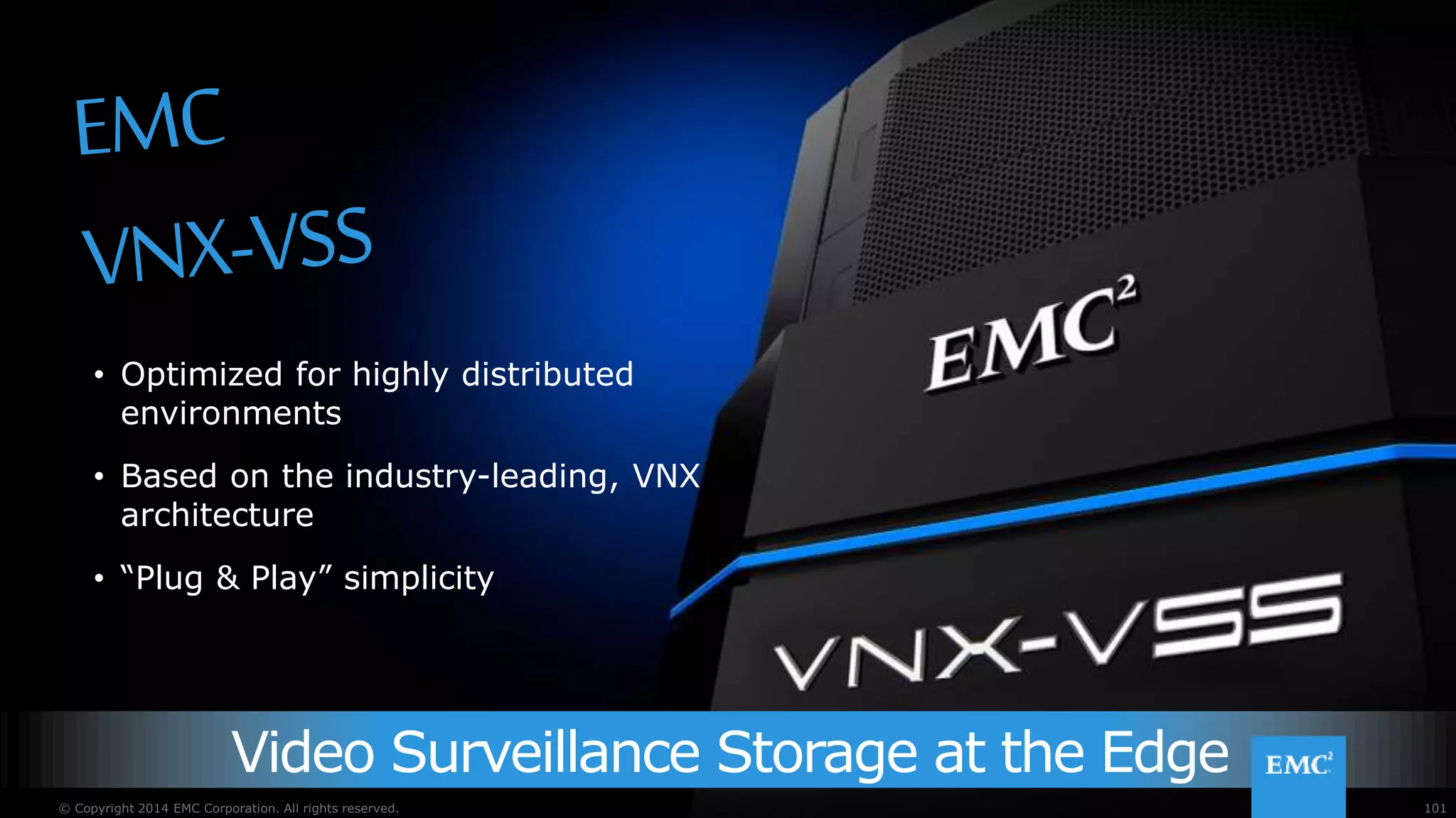 101© Copyright 2015 EMC Corporation. All rights reserved.
Video Surveillance Storage at the Edge
• Optimized for highly distributed
environments
• Based on the industry-leading, VNX
architecture
• “Plug & Play” simplicity
101© Copyright 2014 EMC Corporation. All rights reserved.
 
