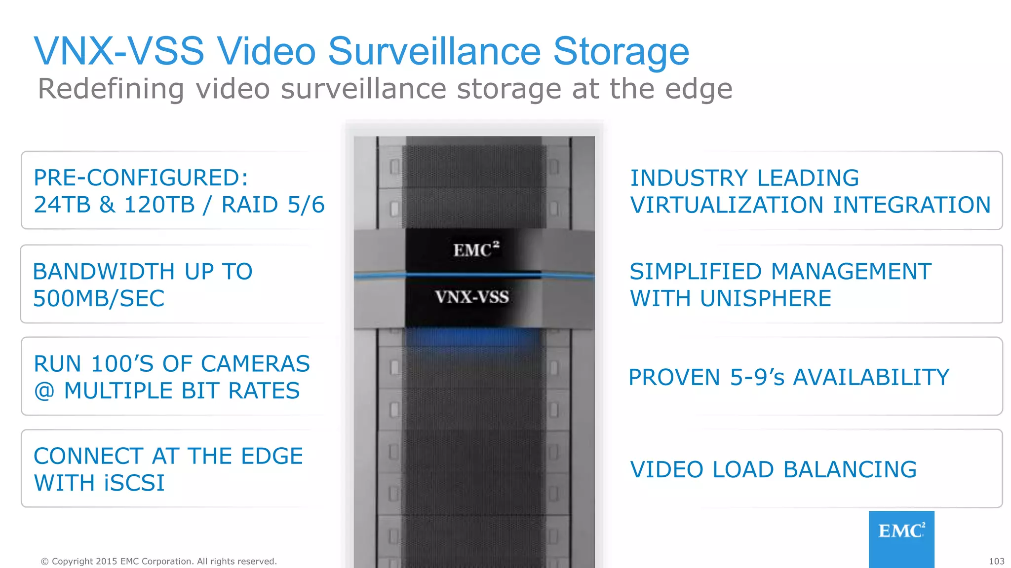 103© Copyright 2015 EMC Corporation. All rights reserved.
INDUSTRY LEADING
VIRTUALIZATION INTEGRATION
SIMPLIFIED MANAGEMENT
WITH UNISPHERE
PROVEN 5-9’s AVAILABILITY
PRE-CONFIGURED:
24TB & 120TB / RAID 5/6
VNX-VSS Video Surveillance Storage
CONNECT AT THE EDGE
WITH iSCSI
VIDEO LOAD BALANCING
BANDWIDTH UP TO
500MB/SEC
Redefining video surveillance storage at the edge
RUN 100’S OF CAMERAS
@ MULTIPLE BIT RATES
 