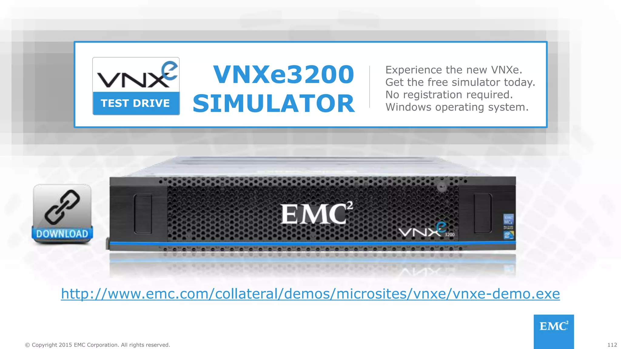 112© Copyright 2015 EMC Corporation. All rights reserved.
http://www.emc.com/collateral/demos/microsites/vnxe/vnxe-demo.exe
TEST DRIVE
Experience the new VNXe.
Get the free simulator today.
No registration required.
Windows operating system.
VNXe3200
SIMULATOR
 