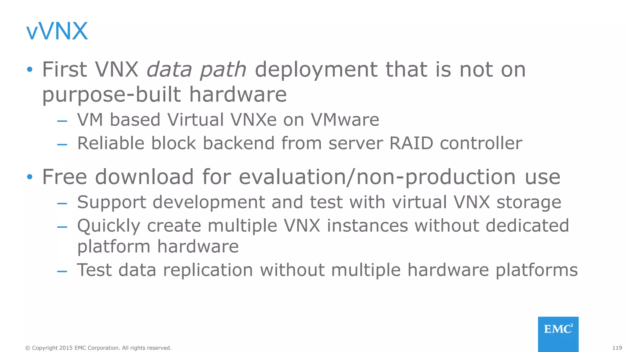 119© Copyright 2015 EMC Corporation. All rights reserved.
vVNX
• First VNX data path deployment that is not on
purpose-built hardware
– VM based Virtual VNXe on VMware
– Reliable block backend from server RAID controller
• Free download for evaluation/non-production use
– Support development and test with virtual VNX storage
– Quickly create multiple VNX instances without dedicated
platform hardware
– Test data replication without multiple hardware platforms
 