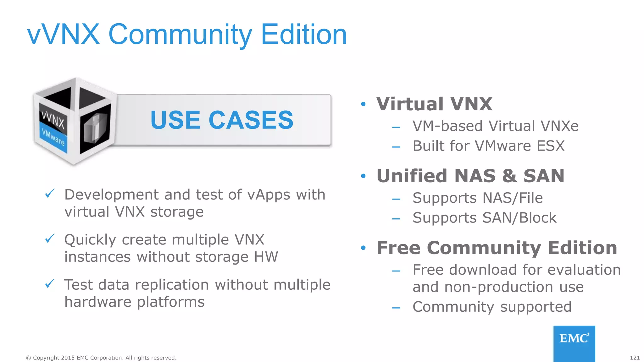 121© Copyright 2015 EMC Corporation. All rights reserved.
vVNX Community Edition
 Development and test of vApps with
virtual VNX storage
 Quickly create multiple VNX
instances without storage HW
 Test data replication without multiple
hardware platforms
USE CASES
• Virtual VNX
– VM-based Virtual VNXe
– Built for VMware ESX
• Unified NAS & SAN
– Supports NAS/File
– Supports SAN/Block
• Free Community Edition
– Free download for evaluation
and non-production use
– Community supported
 