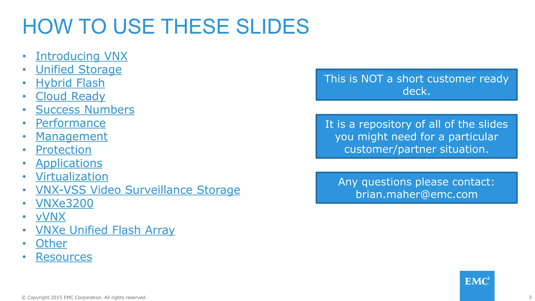 3© Copyright 2015 EMC Corporation. All rights reserved.
• Introducing VNX
• Unified Storage
• Hybrid Flash
• Cloud Ready
• Success Numbers
• Performance
• Management
• Protection
• Applications
• Virtualization
• VNX-VSS Video Surveillance Storage
• VNXe3200
• vVNX
• VNXe Unified Flash Array
• Other
• Resources
HOW TO USE THESE SLIDES
It is a repository of all of the slides
you might need for a particular
customer/partner situation.
This is NOT a short customer ready
deck.
Any questions please contact:
brian.maher@emc.com
 