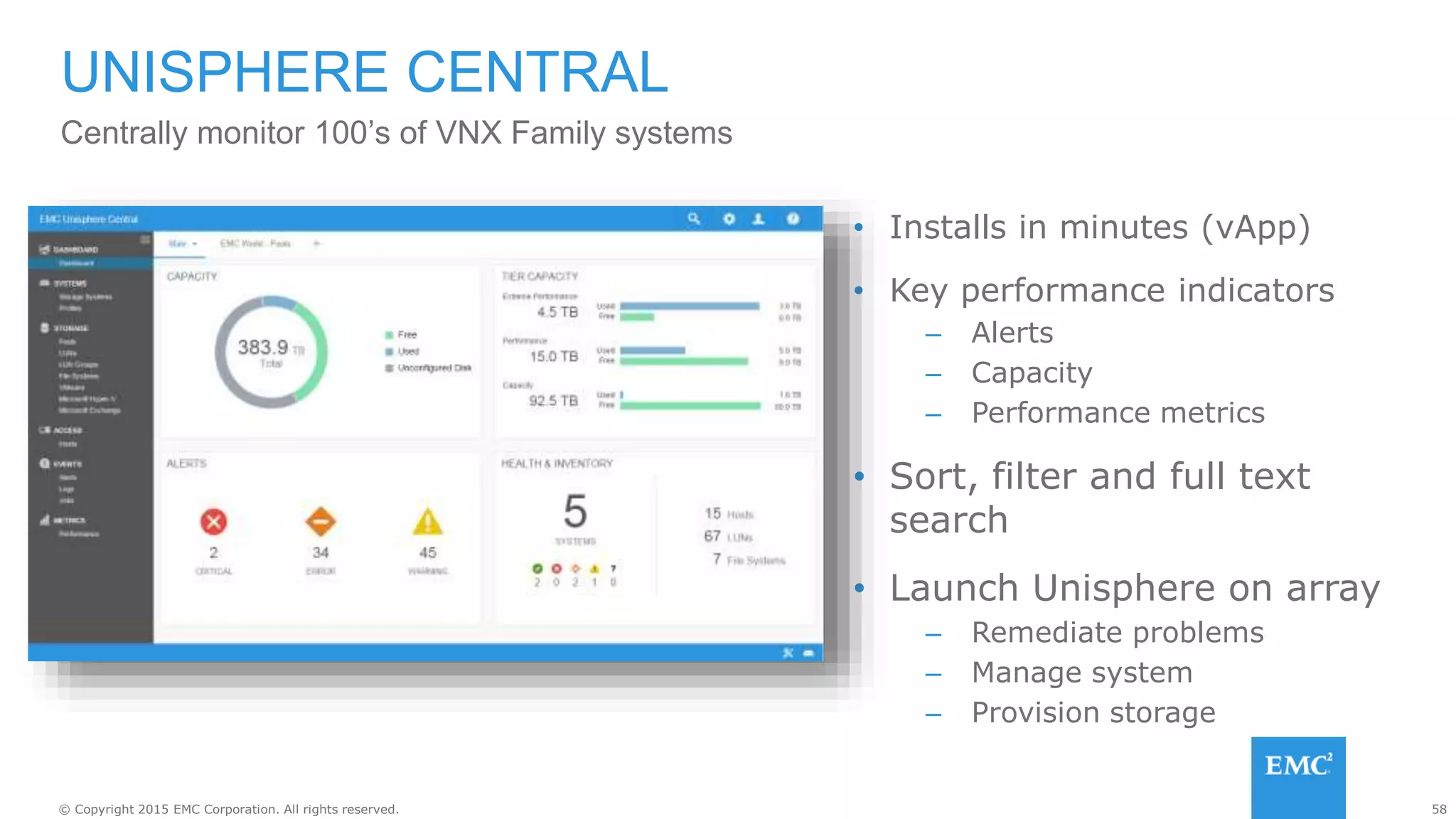 58© Copyright 2015 EMC Corporation. All rights reserved.
• Installs in minutes (vApp)
• Key performance indicators
– Alerts
– Capacity
– Performance metrics
• Sort, filter and full text
search
• Launch Unisphere on array
– Remediate problems
– Manage system
– Provision storage
UNISPHERE CENTRAL
Centrally monitor 100’s of VNX Family systems
 