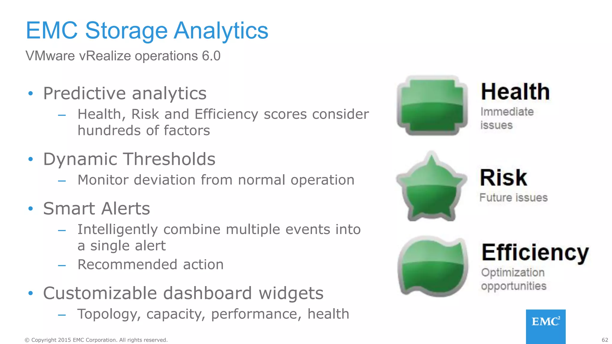 62© Copyright 2015 EMC Corporation. All rights reserved.
• Predictive analytics
– Health, Risk and Efficiency scores consider
hundreds of factors
• Dynamic Thresholds
– Monitor deviation from normal operation
• Smart Alerts
– Intelligently combine multiple events into
a single alert
– Recommended action
• Customizable dashboard widgets
– Topology, capacity, performance, health
EMC Storage Analytics
VMware vRealize operations 6.0
 