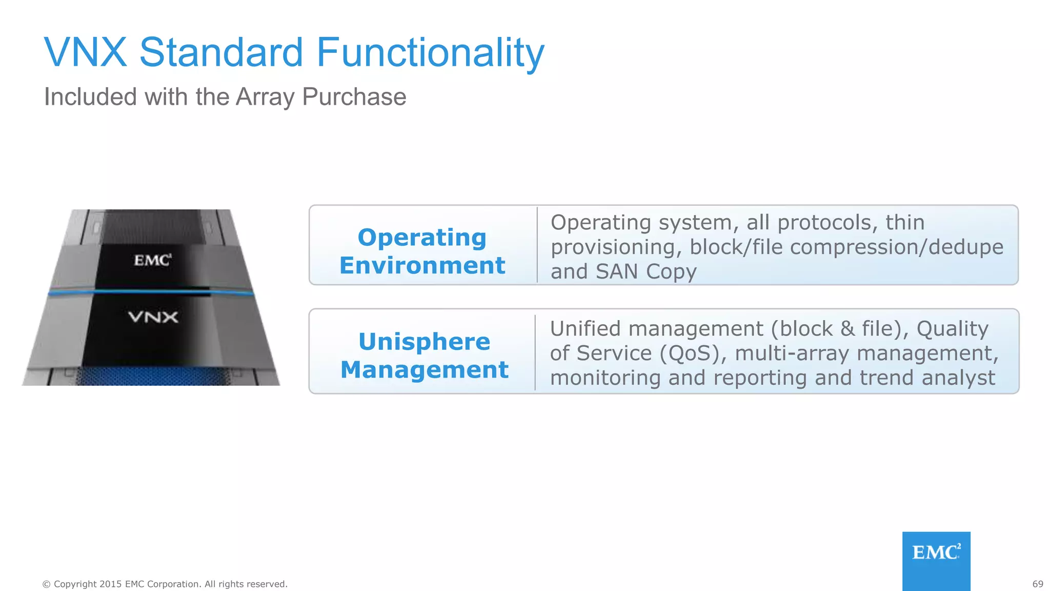 69© Copyright 2015 EMC Corporation. All rights reserved.
Included with the Array Purchase
VNX Standard Functionality
Unisphere
Management
Unified management (block & file), Quality
of Service (QoS), multi-array management,
monitoring and reporting and trend analyst
Operating
Environment
Operating system, all protocols, thin
provisioning, block/file compression/dedupe
and SAN Copy
 