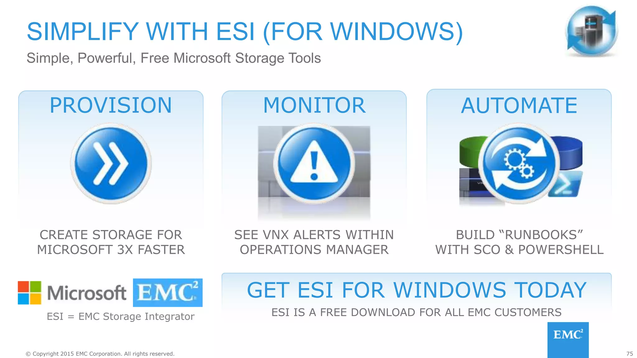 75© Copyright 2015 EMC Corporation. All rights reserved.
SIMPLIFY WITH ESI (FOR WINDOWS)
Simple, Powerful, Free Microsoft Storage Tools
GET ESI FOR WINDOWS TODAY
ESI IS A FREE DOWNLOAD FOR ALL EMC CUSTOMERS
https://support.emc.com/products/17404_Storage-Integrator-for-Windows-Suite
ESI = EMC Storage Integrator
MONITOR
SEE VNX ALERTS WITHIN
OPERATIONS MANAGER
PROVISION
CREATE STORAGE FOR
MICROSOFT 3X FASTER
AUTOMATE
BUILD “RUNBOOKS”
WITH SCO & POWERSHELL
 