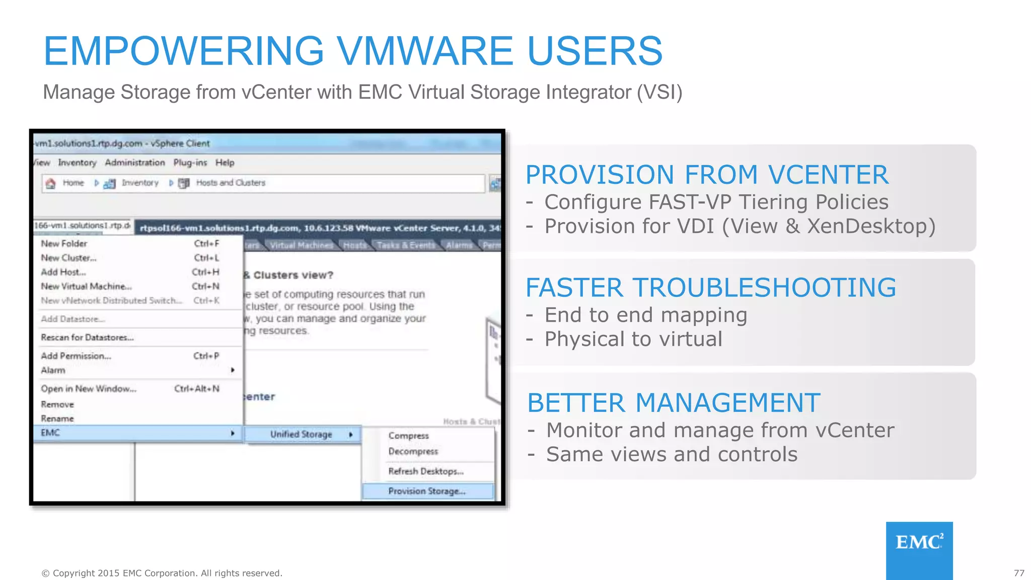 77© Copyright 2015 EMC Corporation. All rights reserved.
Manage Storage from vCenter with EMC Virtual Storage Integrator (VSI)
EMPOWERING VMWARE USERS
FASTER TROUBLESHOOTING
- End to end mapping
- Physical to virtual
BETTER MANAGEMENT
- Monitor and manage from vCenter
- Same views and controls
PROVISION FROM VCENTER
- Configure FAST-VP Tiering Policies
- Provision for VDI (View & XenDesktop)
 
