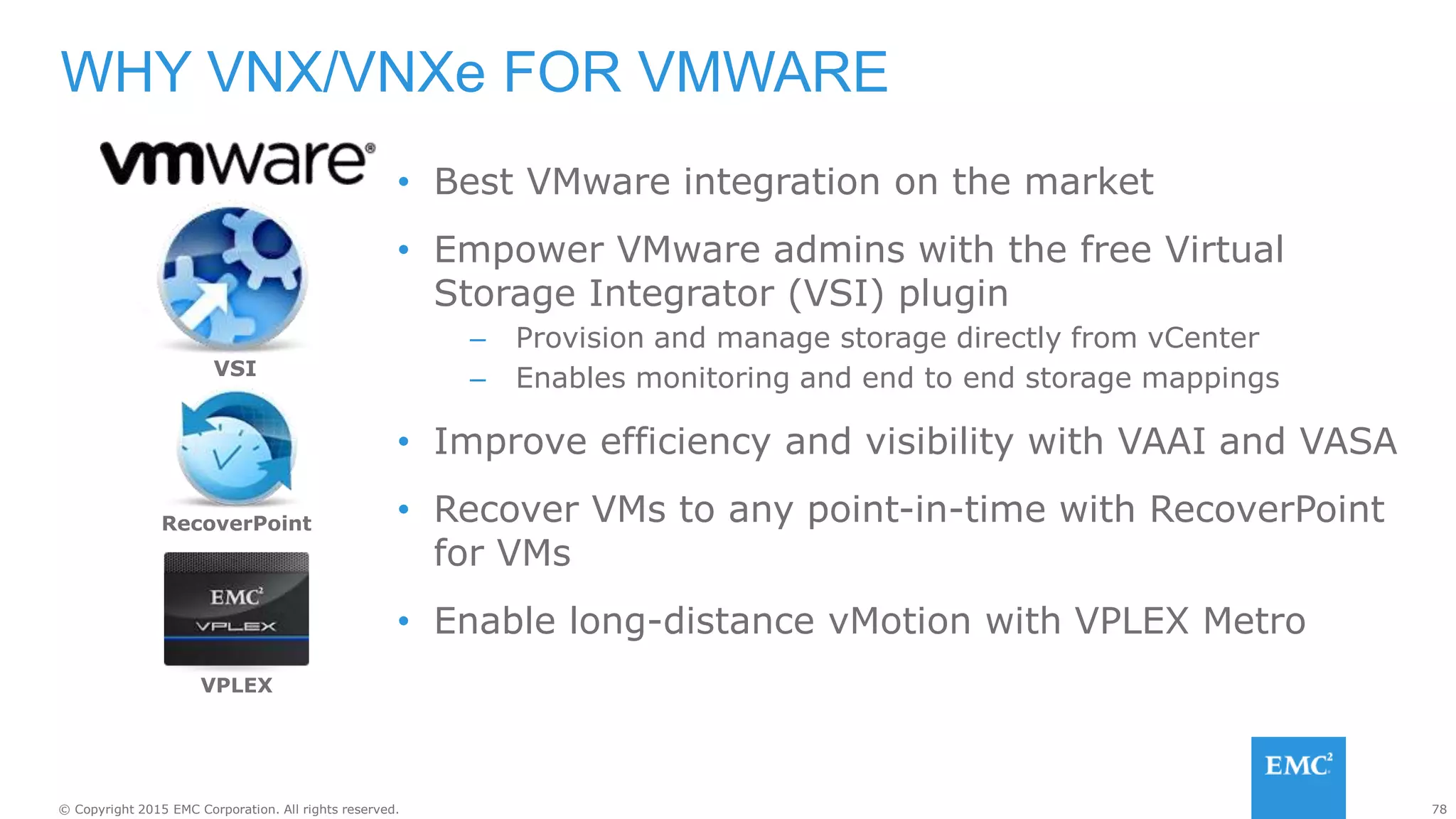 78© Copyright 2015 EMC Corporation. All rights reserved.
• Best VMware integration on the market
• Empower VMware admins with the free Virtual
Storage Integrator (VSI) plugin
– Provision and manage storage directly from vCenter
– Enables monitoring and end to end storage mappings
• Improve efficiency and visibility with VAAI and VASA
• Recover VMs to any point-in-time with RecoverPoint
for VMs
• Enable long-distance vMotion with VPLEX Metro
WHY VNX/VNXe FOR VMWARE
RecoverPoint
VPLEX
VSI
 