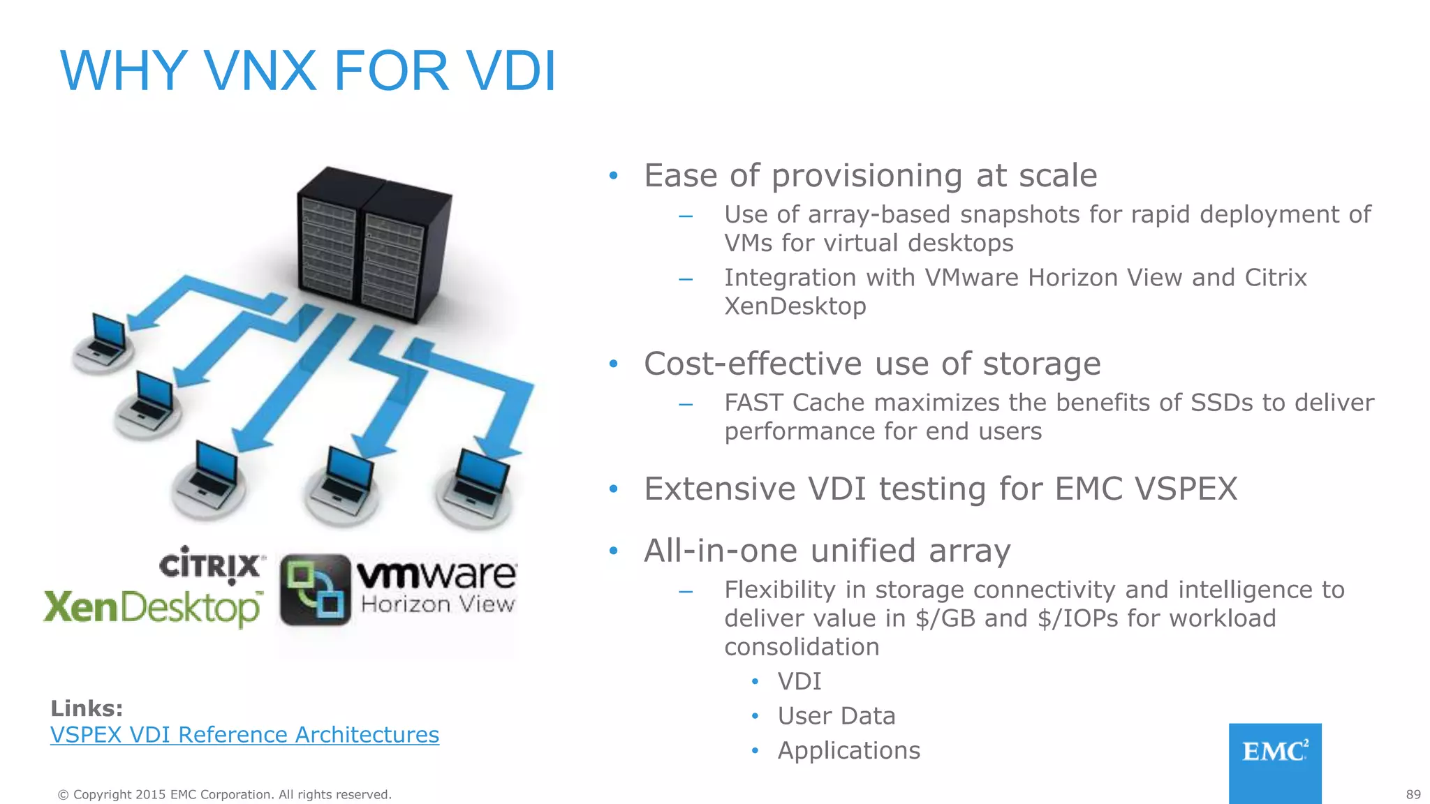 89© Copyright 2015 EMC Corporation. All rights reserved.
• Ease of provisioning at scale
– Use of array-based snapshots for rapid deployment of
VMs for virtual desktops
– Integration with VMware Horizon View and Citrix
XenDesktop
• Cost-effective use of storage
– FAST Cache maximizes the benefits of SSDs to deliver
performance for end users
• Extensive VDI testing for EMC VSPEX
• All-in-one unified array
– Flexibility in storage connectivity and intelligence to
deliver value in $/GB and $/IOPs for workload
consolidation
• VDI
• User Data
• Applications
WHY VNX FOR VDI
Links:
VSPEX VDI Reference Architectures
 