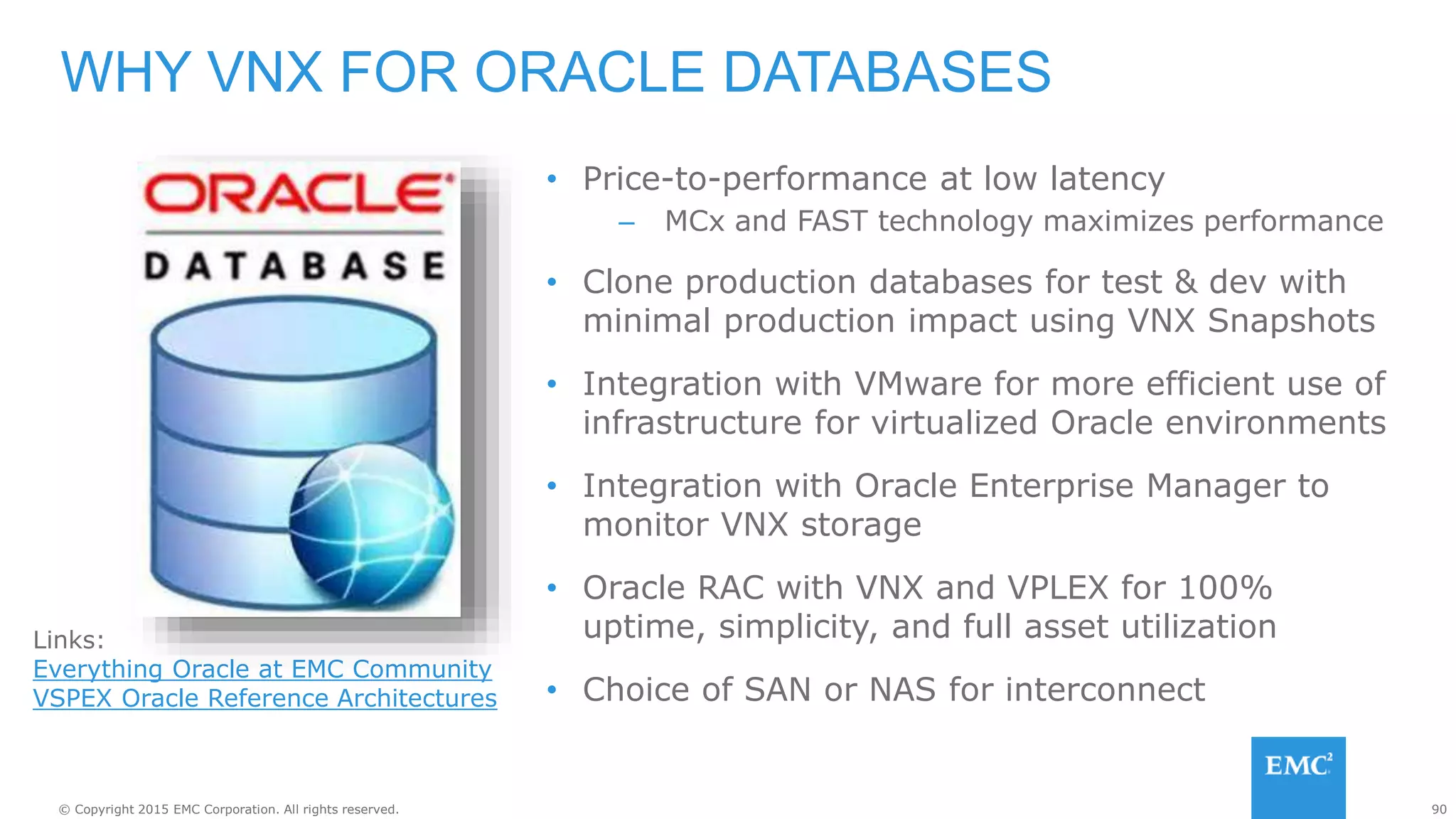 90© Copyright 2015 EMC Corporation. All rights reserved.
• Price-to-performance at low latency
– MCx and FAST technology maximizes performance
• Clone production databases for test & dev with
minimal production impact using VNX Snapshots
• Integration with VMware for more efficient use of
infrastructure for virtualized Oracle environments
• Integration with Oracle Enterprise Manager to
monitor VNX storage
• Oracle RAC with VNX and VPLEX for 100%
uptime, simplicity, and full asset utilization
• Choice of SAN or NAS for interconnect
WHY VNX FOR ORACLE DATABASES
Links:
Everything Oracle at EMC Community
VSPEX Oracle Reference Architectures
 