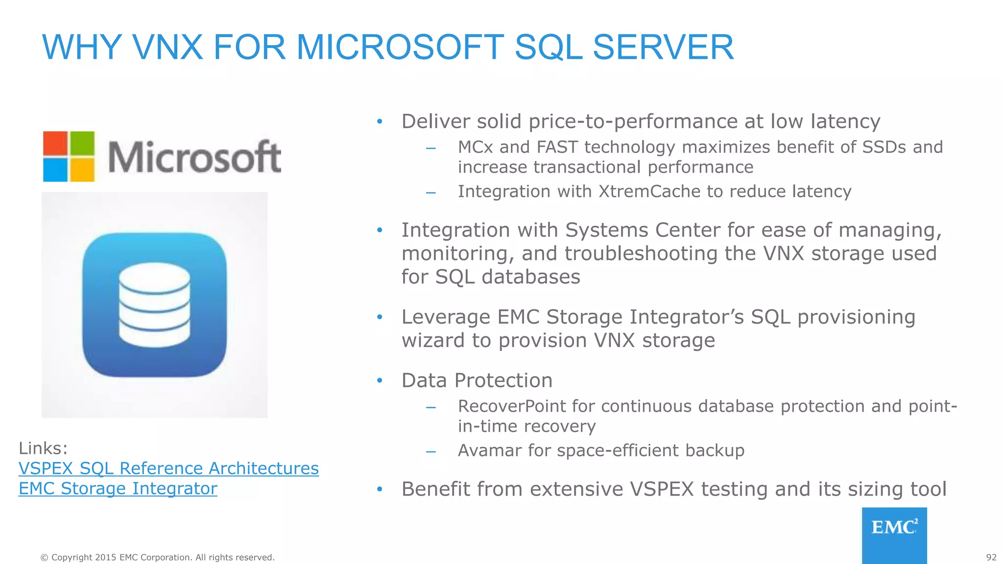 92© Copyright 2015 EMC Corporation. All rights reserved.
• Deliver solid price-to-performance at low latency
– MCx and FAST technology maximizes benefit of SSDs and
increase transactional performance
– Integration with XtremCache to reduce latency
• Integration with Systems Center for ease of managing,
monitoring, and troubleshooting the VNX storage used
for SQL databases
• Leverage EMC Storage Integrator’s SQL provisioning
wizard to provision VNX storage
• Data Protection
– RecoverPoint for continuous database protection and point-
in-time recovery
– Avamar for space-efficient backup
• Benefit from extensive VSPEX testing and its sizing tool
WHY VNX FOR MICROSOFT SQL SERVER
Links:
VSPEX SQL Reference Architectures
EMC Storage Integrator
 