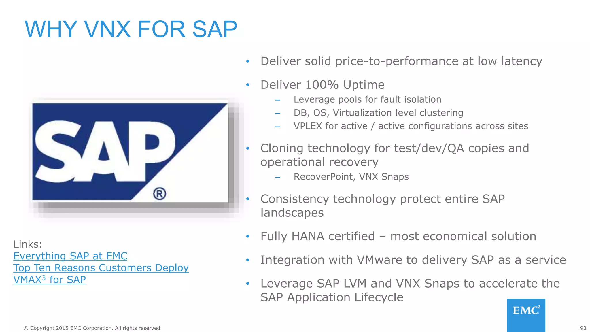 93© Copyright 2015 EMC Corporation. All rights reserved.
• Deliver solid price-to-performance at low latency
• Deliver 100% Uptime
– Leverage pools for fault isolation
– DB, OS, Virtualization level clustering
– VPLEX for active / active configurations across sites
• Cloning technology for test/dev/QA copies and
operational recovery
– RecoverPoint, VNX Snaps
• Consistency technology protect entire SAP
landscapes
• Fully HANA certified – most economical solution
• Integration with VMware to delivery SAP as a service
• Leverage SAP LVM and VNX Snaps to accelerate the
SAP Application Lifecycle
WHY VNX FOR SAP
Links:
Everything SAP at EMC
Top Ten Reasons Customers Deploy
VMAX3 for SAP
 