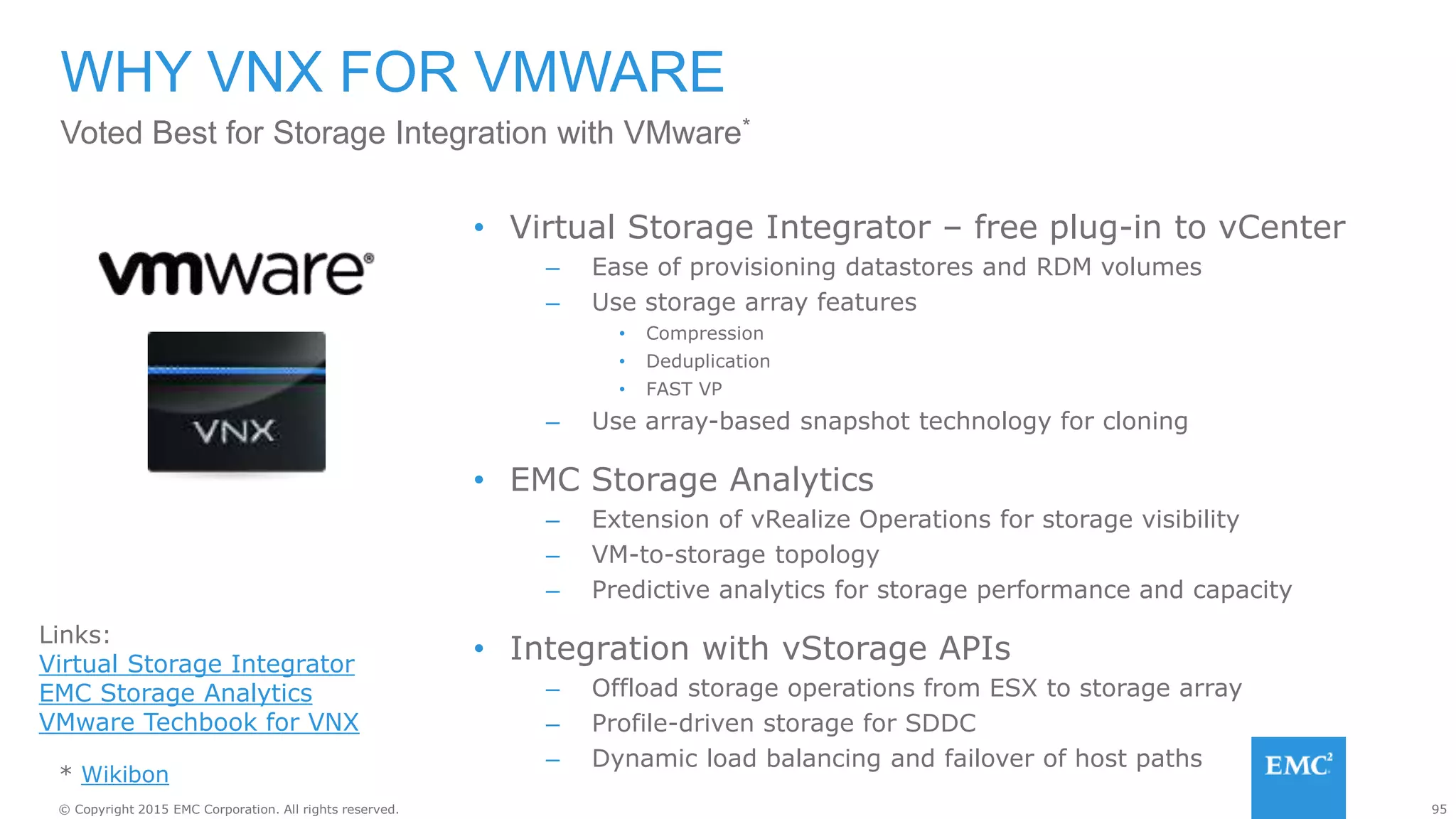 95© Copyright 2015 EMC Corporation. All rights reserved.
WHY VNX FOR VMWARE
• Virtual Storage Integrator – free plug-in to vCenter
– Ease of provisioning datastores and RDM volumes
– Use storage array features
• Compression
• Deduplication
• FAST VP
– Use array-based snapshot technology for cloning
• EMC Storage Analytics
– Extension of vRealize Operations for storage visibility
– VM-to-storage topology
– Predictive analytics for storage performance and capacity
• Integration with vStorage APIs
– Offload storage operations from ESX to storage array
– Profile-driven storage for SDDC
– Dynamic load balancing and failover of host paths
Voted Best for Storage Integration with VMware*
Links:
Virtual Storage Integrator
EMC Storage Analytics
VMware Techbook for VNX
* Wikibon
 