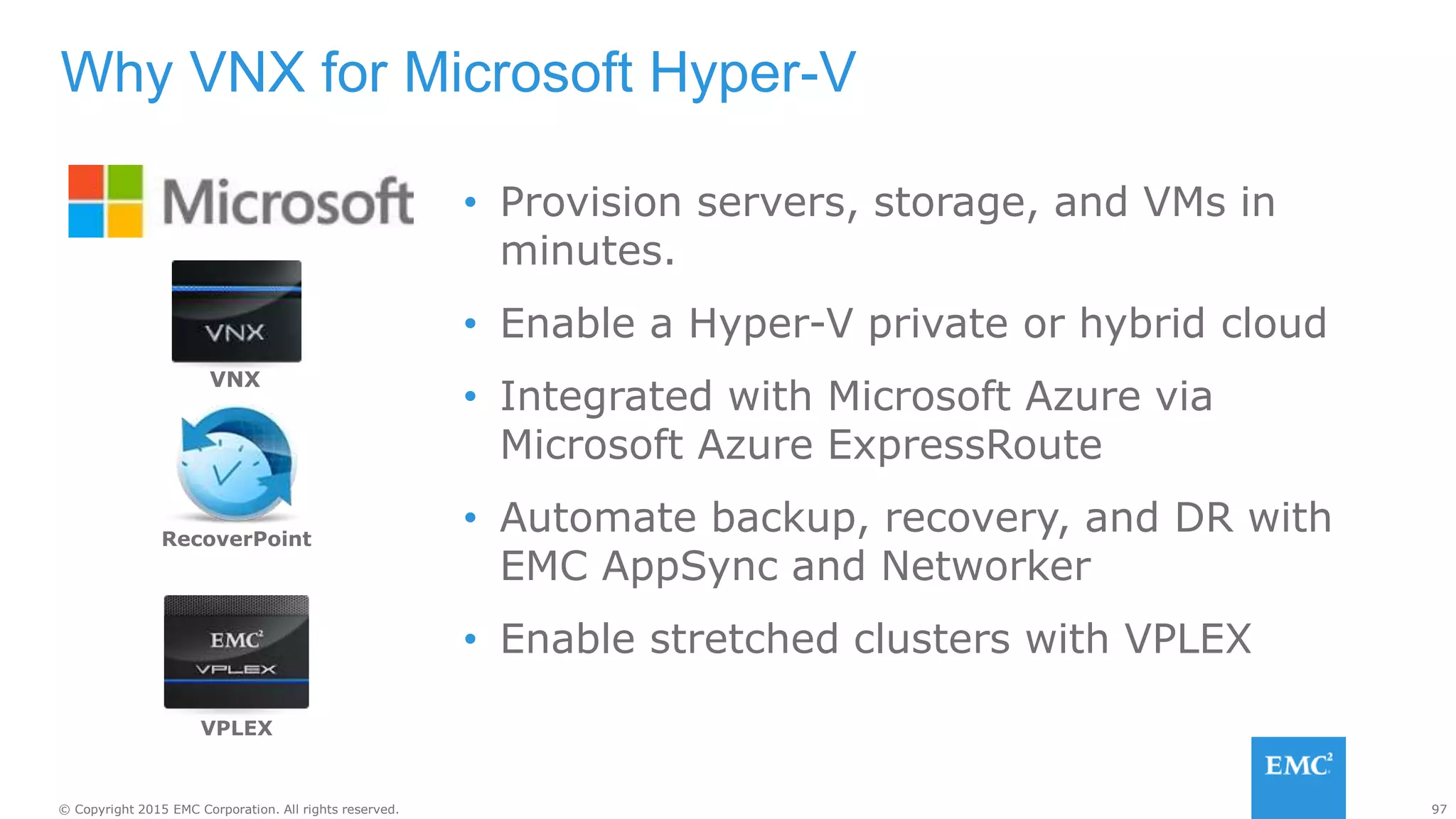 97© Copyright 2015 EMC Corporation. All rights reserved.
• Provision servers, storage, and VMs in
minutes.
• Enable a Hyper-V private or hybrid cloud
• Integrated with Microsoft Azure via
Microsoft Azure ExpressRoute
• Automate backup, recovery, and DR with
EMC AppSync and Networker
• Enable stretched clusters with VPLEX
Why VNX for Microsoft Hyper-V
RecoverPoint
VPLEX
VNX
 