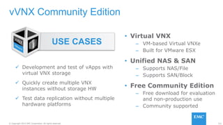 121© Copyright 2015 EMC Corporation. All rights reserved.
vVNX Community Edition
 Development and test of vApps with
virtual VNX storage
 Quickly create multiple VNX
instances without storage HW
 Test data replication without multiple
hardware platforms
USE CASES
• Virtual VNX
– VM-based Virtual VNXe
– Built for VMware ESX
• Unified NAS & SAN
– Supports NAS/File
– Supports SAN/Block
• Free Community Edition
– Free download for evaluation
and non-production use
– Community supported
 