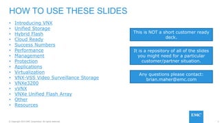 3© Copyright 2015 EMC Corporation. All rights reserved.
• Introducing VNX
• Unified Storage
• Hybrid Flash
• Cloud Ready
• Success Numbers
• Performance
• Management
• Protection
• Applications
• Virtualization
• VNX-VSS Video Surveillance Storage
• VNXe3200
• vVNX
• VNXe Unified Flash Array
• Other
• Resources
HOW TO USE THESE SLIDES
It is a repository of all of the slides
you might need for a particular
customer/partner situation.
This is NOT a short customer ready
deck.
Any questions please contact:
brian.maher@emc.com
 
