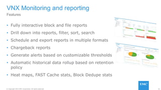 61© Copyright 2015 EMC Corporation. All rights reserved.
• Fully interactive block and file reports
• Drill down into reports, filter, sort, search
• Schedule and export reports in multiple formats
• Chargeback reports
• Generate alerts based on customizable thresholds
• Automatic historical data rollup based on retention
policy
• Heat maps, FAST Cache stats, Block Dedupe stats
VNX Monitoring and reporting
Features
 