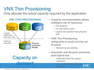 VNX Family Common FunctionalityVNX Series and VNXe SeriesUnified PlatformOne platform supporting File, Block and ObjectEasily UpgradableStart with File or Block and upgrade to UnifiedCentralized ManagementOne management frameworkCapacity Optimization ServicesVirtual Provisioning, Compression, File DedupePowerfulNew multi-core Intel CPUs &6Gb/s SAS backendHigh Availability Designed to deliver 5 9’s availabilityOptimized For All Virtual ApplicationsVMware and Hyper-V  integration Packaged SoftwareSimple software suites