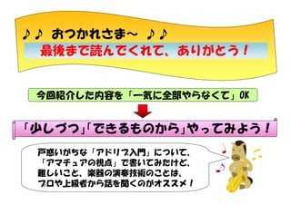 ♪♪ おつかれさま～ ♪♪
最後まで読んでくれて、ありがとう！

今回紹介した内容を「一気に全部やらなくて」OK

「少しづつ」 できるものから」
「
やってみよう！
戸惑いがちな「アドリブ入門」について、
「アマチュアの視点」で書いてみたけど、
難しいこと、楽器の演奏技術のことは、
プロや上級者から話を聞くのがオススメ！

 