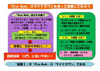 「Blue Monk」のマイナスワンを使って演奏してみよう
「Blue Monk」はどんな曲？
・ジャズピアニスト、セロニアス・モンク作曲
・曲のサイズが「１２小節」のブルース
・ 「 in C」 の 楽 譜 ⇒「キー」は「B♭」
・ 「in B♭」の楽譜 ⇒「キー」は「C」

「in B♭」だと･･･
「ドレミファソラシド」の音階の音を
全て使える（＃や♭が全くない）

「in C」の楽譜 とは？
「コンサートキー」の楽譜ともいう
学校の音楽の授業などで、
「一番良く見かける」種類の楽譜
Ex：ピアノ､ギター､オーボエ、
トロンボーン等の奏者が使用

「in B♭」の楽譜 とは？
「B♭」に「移調した楽器用」の楽譜

非常に「分かりやすい」！

Ex: テナーサックス､トランペット､
クラリネット等の奏者が使用
※

即興演奏「入門」に使いやすい！

以下、
「即興演奏」のことを
「アドリブ」と表記する

「音源１」が「Blue Monk」の「マイナスワン」である

 