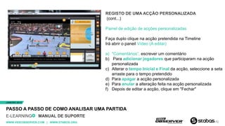 REGISTO DE UMA ACÇÃO PERSONALIZADA
                                        (cont...)

                                        Painel de edição de acções personalizadas

                                        Faça duplo clique na acção pretendida na Timeline
                                        Irá abrir o paneil Vídeo (A editar)

                                        a) "Comentários“, escrever um comentário
                                        b) Para adicionar jogadores que participaram na acção
                                           personalizada
                                        c) Alterar o tempo Inicial e Final da acção, seleccione a seta
                                           arraste para o tempo pretendido
                                        d) Para apagar a acção personalizada
                                        e) Para anular a alteração feita na acção personalizada
                                        f) Depois de editar a acção, clique em "Fechar"


JANEIRO 2013


PASSO A PASSO DE COMO ANALISAR UMA PARTIDA
E-LEARNING      MANUAL DE SUPORTE
WWW.VIDEOBSERVER.COM | WWW.STABOS.ORG
 