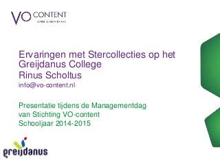Ervaringen met Stercollecties op het 
Greijdanus College 
Rinus Scholtus 
info@vo-content.nl 
Presentatie tijdens de Managementdag 
van Stichting VO-content 
Schooljaar 2014-2015 
 