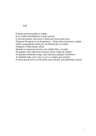 VIII


O pastor amoroso perdeu o cajado,
E as ovelhas tresmalharam-se pela encosta,
E, de tanto pensar, nem tocou a flauta que trouxe para tocar.
Ninguém lhe apareceu ou desapareceu... Nunca mais encontrou o cajado.
Outros, praguejando contra ele, recolheram-lhe as ovelhas.
Ninguém o tinha amado, afinal.
Quando se ergueu da encosta e da verdade falsa, viu tudo:
Os grandes vales cheios dos mesmos vários verdes de sempre,
As grandes montanhas longe, mais reais que qualquer sentimento,
A realidade toda, com o céu e o ar e os campos que existem,
E sentiu que de novo o ar lhe abria, mas com dor, uma liberdade no peito.




                                                                            11
 