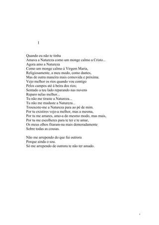 I


Quando eu não te tinha
Amava a Natureza como um monge calmo a Cristo...
Agora amo a Natureza
Como um monge calmo à Virgem Maria,
Religiosamente, a meu modo, como dantes,
Mas de outra maneira mais comovida e próxima.
Vejo melhor os rios quando vou contigo
Pelos campos até à beira dos rios;
Sentado a teu lado reparando nas nuvens
Reparo nelas melhor...
Tu não me tiraste a Natureza...
Tu não me mudaste a Natureza...
Trouxeste-me a Natureza para ao pé de mim.
Por tu existires vejo-a melhor, mas a mesma,
Por tu me amares, amo-a do mesmo modo, mas mais,
Por tu me escolheres para te ter e te amar,
Os meus olhos fitaram-na mais demoradamente
Sobre todas as cousas.

Não me arrependo do que fui outrora
Porque ainda o sou.
Só me arrependo de outrora te não ter amado.




                                                   4
 