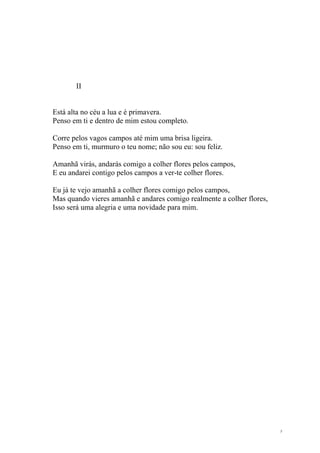 II


Está alta no céu a lua e é primavera.
Penso em ti e dentro de mim estou completo.

Corre pelos vagos campos até mim uma brisa ligeira.
Penso em ti, murmuro o teu nome; não sou eu: sou feliz.

Amanhã virás, andarás comigo a colher flores pelos campos,
E eu andarei contigo pelos campos a ver-te colher flores.

Eu já te vejo amanhã a colher flores comigo pelos campos,
Mas quando vieres amanhã e andares comigo realmente a colher flores,
Isso será uma alegria e uma novidade para mim.




                                                                       5
 
