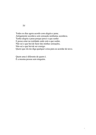 IV


Todos os dias agora acordo com alegria e pena.
Antigamente acordava sem sensação nenhuma; acordava.
Tenho alegria e pena porque perco o que sonho
E posso estar na realidade onde está o que sonho.
Não sei o que hei-de fazer das minhas sensações,
Não sei o que hei-de ser comigo.
Quero que ela me diga qualquer coisa para eu acordar de novo.


Quem ama é diferente de quem é.
É a mesma pessoa sem ninguém.




                                                                7
 