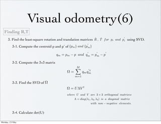 Visual odometry(6)
   Finding R,T
                                                                  ˆ , T f or pi and p using SVD.
       3. Find the least-square rotation and translation matrices R ˆ                i
                                                                
            3-1. Compute the centroid p and pʹ′ of {pm } and {pm }
                                                                                
                                          qm = pm − p and qm = pm − p

            3-2. Compute the 3×3 matrix
                                                      M
                                                                   
                                                                t
                                                 Ω=         qm qm
                                                      m=1

            3-3. Find the SVD of Ω
                                                 Ω = U ΛV t
                                                 where U and V are 3 × 3 orthogonal matrices
                                                      Λ = diag(λ1 , λ2 , λ3 ) is a diagonal matrix
                                                                        with non − negative elements.


            3-4. Calculate det(U)

Monday,	 23	 May	 
 