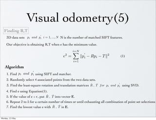 Visual odometry(5)
   Finding R,T
                              
      3D data sets pi and pi i = 1, ..., N N is the number of matched SIFT features.

      Our objective is obtaining R,T when e has the minimum value.
                                                     i=N
                                                            
                                               2
                                              e =          pi − Rpi − T 2            (1)
                                                     i=1

    Algorithm
                        
      1. Find pi and pi using SIFT and matcher.
      2. Randomly select 4 associated points from the two data sets.
                                                                                    
                                                                 ˆ ˆ
      3. Find the least-square rotation and translation matrices R , T f or pi and pi using SVD.
      4. Find e using Equation(1).
                                     ˆ ˆ
      5. If the value of e   , put R , T into vector E.
      6. Repeat 2 to 5 for a certain number of times or until exhausting all combination of point set selections
                                          ˆ ˆ
      7. Find the lowest value e with R , T in E.


Monday,	 23	 May	 
 