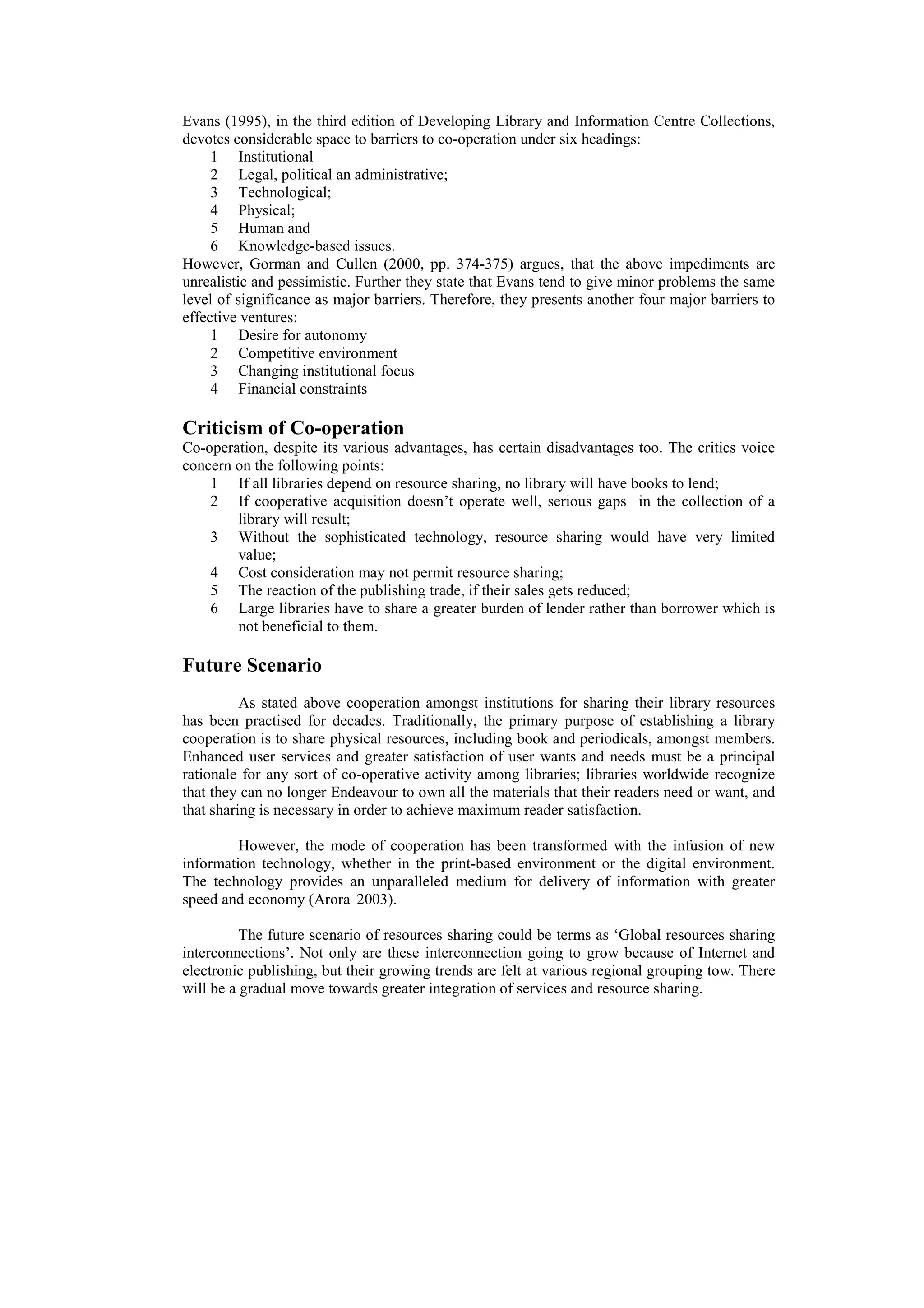 Evans (1995), in the third edition of Developing Library and Information Centre Collections,
devotes considerable space to barriers to co-operation under six headings:
     1 Institutional
     2 Legal, political an administrative;
     3 Technological;
     4 Physical;
     5 Human and
     6 Knowledge-based issues.
However, Gorman and Cullen (2000, pp. 374-375) argues, that the above impediments are
unrealistic and pessimistic. Further they state that Evans tend to give minor problems the same
level of significance as major barriers. Therefore, they presents another four major barriers to
effective ventures:
     1 Desire for autonomy
     2 Competitive environment
     3 Changing institutional focus
     4 Financial constraints

Criticism of Co-operation
Co-operation, despite its various advantages, has certain disadvantages too. The critics voice
concern on the following points:
    1 If all libraries depend on resource sharing, no library will have books to lend;
    2 If cooperative acquisition doesn’t operate well, serious gaps in the collection of a
        library will result;
    3 Without the sophisticated technology, resource sharing would have very limited
        value;
    4 Cost consideration may not permit resource sharing;
    5 The reaction of the publishing trade, if their sales gets reduced;
    6 Large libraries have to share a greater burden of lender rather than borrower which is
        not beneficial to them.

Future Scenario
          As stated above cooperation amongst institutions for sharing their library resources
has been practised for decades. Traditionally, the primary purpose of establishing a library
cooperation is to share physical resources, including book and periodicals, amongst members.
Enhanced user services and greater satisfaction of user wants and needs must be a principal
rationale for any sort of co-operative activity among libraries; libraries worldwide recognize
that they can no longer Endeavour to own all the materials that their readers need or want, and
that sharing is necessary in order to achieve maximum reader satisfaction.

         However, the mode of cooperation has been transformed with the infusion of new
information technology, whether in the print-based environment or the digital environment.
The technology provides an unparalleled medium for delivery of information with greater
speed and economy (Arora 2003).

          The future scenario of resources sharing could be terms as ‘Global resources sharing
interconnections’. Not only are these interconnection going to grow because of Internet and
electronic publishing, but their growing trends are felt at various regional grouping tow. There
will be a gradual move towards greater integration of services and resource sharing.
 