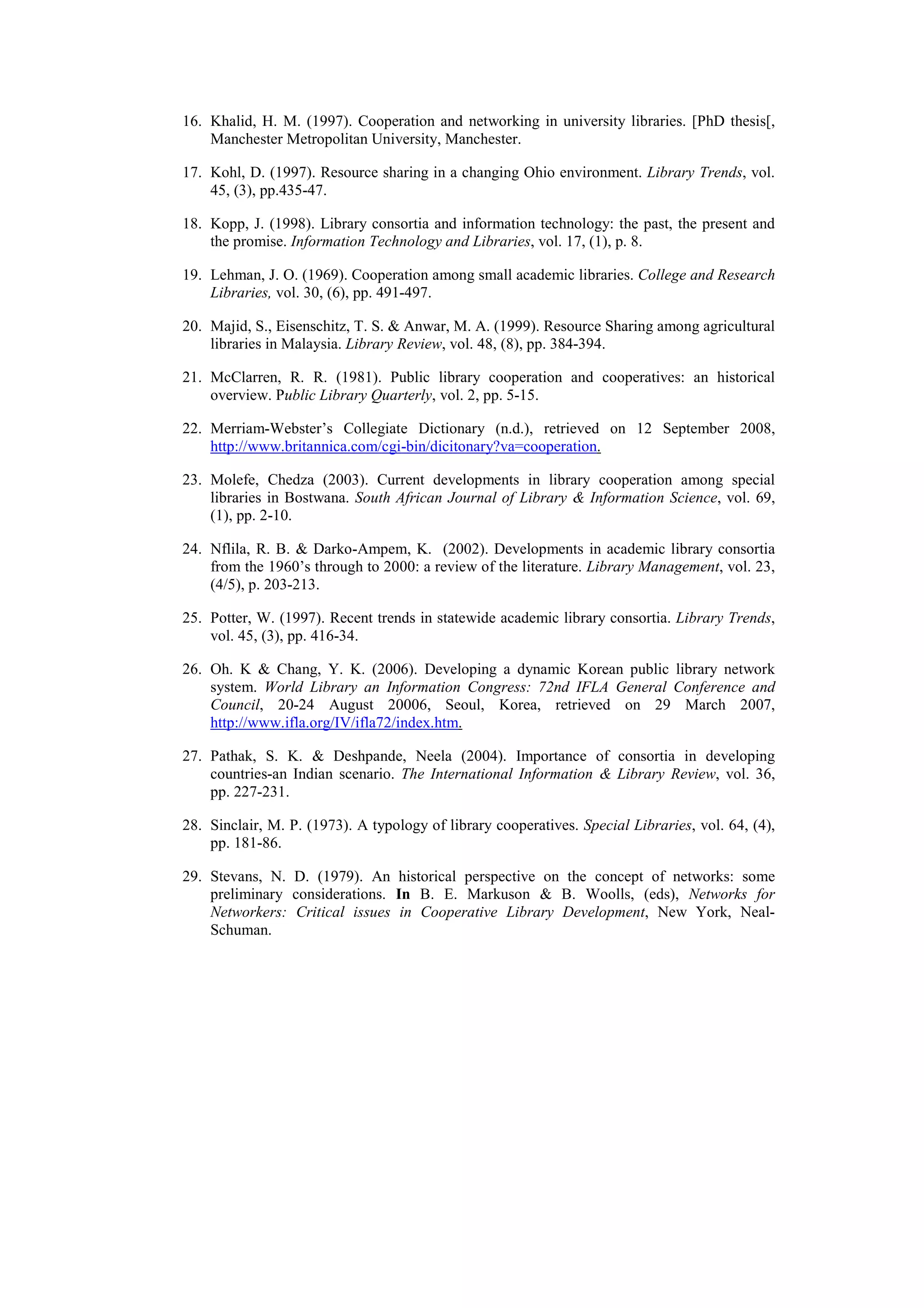16. Khalid, H. M. (1997). Cooperation and networking in university libraries. [PhD thesis[,
    Manchester Metropolitan University, Manchester.

17. Kohl, D. (1997). Resource sharing in a changing Ohio environment. Library Trends, vol.
    45, (3), pp.435-47.

18. Kopp, J. (1998). Library consortia and information technology: the past, the present and
    the promise. Information Technology and Libraries, vol. 17, (1), p. 8.

19. Lehman, J. O. (1969). Cooperation among small academic libraries. College and Research
    Libraries, vol. 30, (6), pp. 491-497.

20. Majid, S., Eisenschitz, T. S. & Anwar, M. A. (1999). Resource Sharing among agricultural
    libraries in Malaysia. Library Review, vol. 48, (8), pp. 384-394.

21. McClarren, R. R. (1981). Public library cooperation and cooperatives: an historical
    overview. Public Library Quarterly, vol. 2, pp. 5-15.

22. Merriam-Webster’s Collegiate Dictionary (n.d.), retrieved on 12 September 2008,
    http://www.britannica.com/cgi-bin/dicitonary?va=cooperation.

23. Molefe, Chedza (2003). Current developments in library cooperation among special
    libraries in Bostwana. South African Journal of Library & Information Science, vol. 69,
    (1), pp. 2-10.

24. Nflila, R. B. & Darko-Ampem, K. (2002). Developments in academic library consortia
    from the 1960’s through to 2000: a review of the literature. Library Management, vol. 23,
    (4/5), p. 203-213.

25. Potter, W. (1997). Recent trends in statewide academic library consortia. Library Trends,
    vol. 45, (3), pp. 416-34.

26. Oh. K & Chang, Y. K. (2006). Developing a dynamic Korean public library network
    system. World Library an Information Congress: 72nd IFLA General Conference and
    Council, 20-24 August 20006, Seoul, Korea, retrieved on 29 March 2007,
    http://www.ifla.org/IV/ifla72/index.htm.

27. Pathak, S. K. & Deshpande, Neela (2004). Importance of consortia in developing
    countries-an Indian scenario. The International Information & Library Review, vol. 36,
    pp. 227-231.

28. Sinclair, M. P. (1973). A typology of library cooperatives. Special Libraries, vol. 64, (4),
    pp. 181-86.

29. Stevans, N. D. (1979). An historical perspective on the concept of networks: some
    preliminary considerations. In B. E. Markuson & B. Woolls, (eds), Networks for
    Networkers: Critical issues in Cooperative Library Development, New York, Neal-
    Schuman.
 