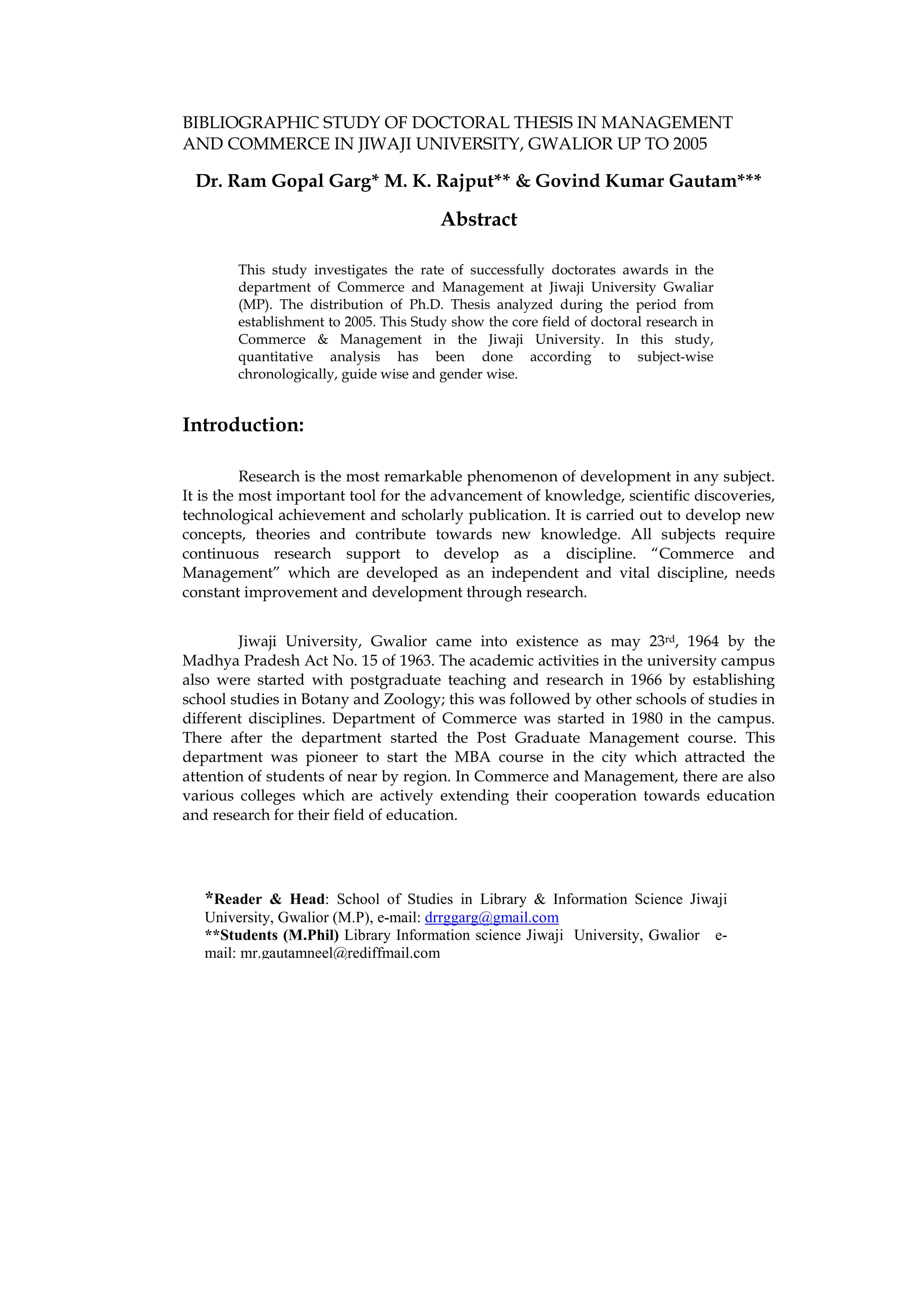 BIBLIOGRAPHIC STUDY OF DOCTORAL THESIS IN MANAGEMENT
AND COMMERCE IN JIWAJI UNIVERSITY, GWALIOR UP TO 2005

 Dr. Ram Gopal Garg* M. K. Rajput** & Govind Kumar Gautam***

                                        Abstract

        This study investigates the rate of successfully doctorates awards in the
        department of Commerce and Management at Jiwaji University Gwaliar
        (MP). The distribution of Ph.D. Thesis analyzed during the period from
        establishment to 2005. This Study show the core field of doctoral research in
        Commerce & Management in the Jiwaji University. In this study,
        quantitative analysis has been done according to subject-wise
        chronologically, guide wise and gender wise.


Introduction:

          Research is the most remarkable phenomenon of development in any subject.
It is the most important tool for the advancement of knowledge, scientific discoveries,
technological achievement and scholarly publication. It is carried out to develop new
concepts, theories and contribute towards new knowledge. All subjects require
continuous research support to develop as a discipline. “Commerce and
Management” which are developed as an independent and vital discipline, needs
constant improvement and development through research.


        Jiwaji University, Gwalior came into existence as may 23rd, 1964 by the
Madhya Pradesh Act No. 15 of 1963. The academic activities in the university campus
also were started with postgraduate teaching and research in 1966 by establishing
school studies in Botany and Zoology; this was followed by other schools of studies in
different disciplines. Department of Commerce was started in 1980 in the campus.
There after the department started the Post Graduate Management course. This
department was pioneer to start the MBA course in the city which attracted the
attention of students of near by region. In Commerce and Management, there are also
various colleges which are actively extending their cooperation towards education
and research for their field of education.




   *Reader & Head: School of Studies in Library & Information Science Jiwaji
   University, Gwalior (M.P), e-mail: drrggarg@gmail.com
   **Students (M.Phil) Library Information science Jiwaji University, Gwalior e-
   mail: mr.gautamneel@rediffmail.com
 