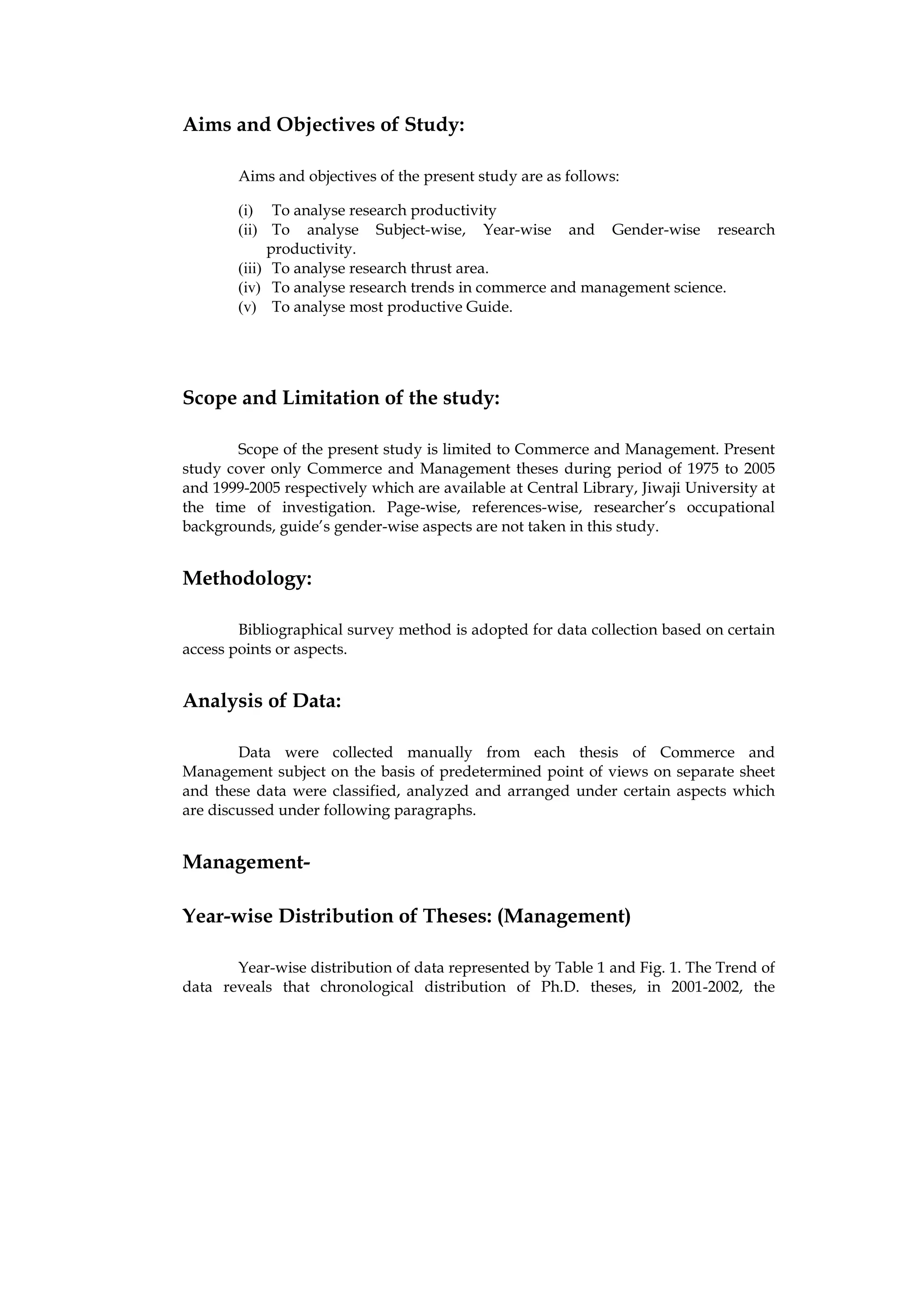 Aims and Objectives of Study:

        Aims and objectives of the present study are as follows:

        (i) To analyse research productivity
        (ii) To analyse Subject-wise, Year-wise and Gender-wise research
             productivity.
        (iii) To analyse research thrust area.
        (iv) To analyse research trends in commerce and management science.
        (v) To analyse most productive Guide.




Scope and Limitation of the study:

       Scope of the present study is limited to Commerce and Management. Present
study cover only Commerce and Management theses during period of 1975 to 2005
and 1999-2005 respectively which are available at Central Library, Jiwaji University at
the time of investigation. Page-wise, references-wise, researcher’s occupational
backgrounds, guide’s gender-wise aspects are not taken in this study.


Methodology:

        Bibliographical survey method is adopted for data collection based on certain
access points or aspects.


Analysis of Data:

        Data were collected manually from each thesis of Commerce and
Management subject on the basis of predetermined point of views on separate sheet
and these data were classified, analyzed and arranged under certain aspects which
are discussed under following paragraphs.


Management-

Year-wise Distribution of Theses: (Management)

       Year-wise distribution of data represented by Table 1 and Fig. 1. The Trend of
data reveals that chronological distribution of Ph.D. theses, in 2001-2002, the
 