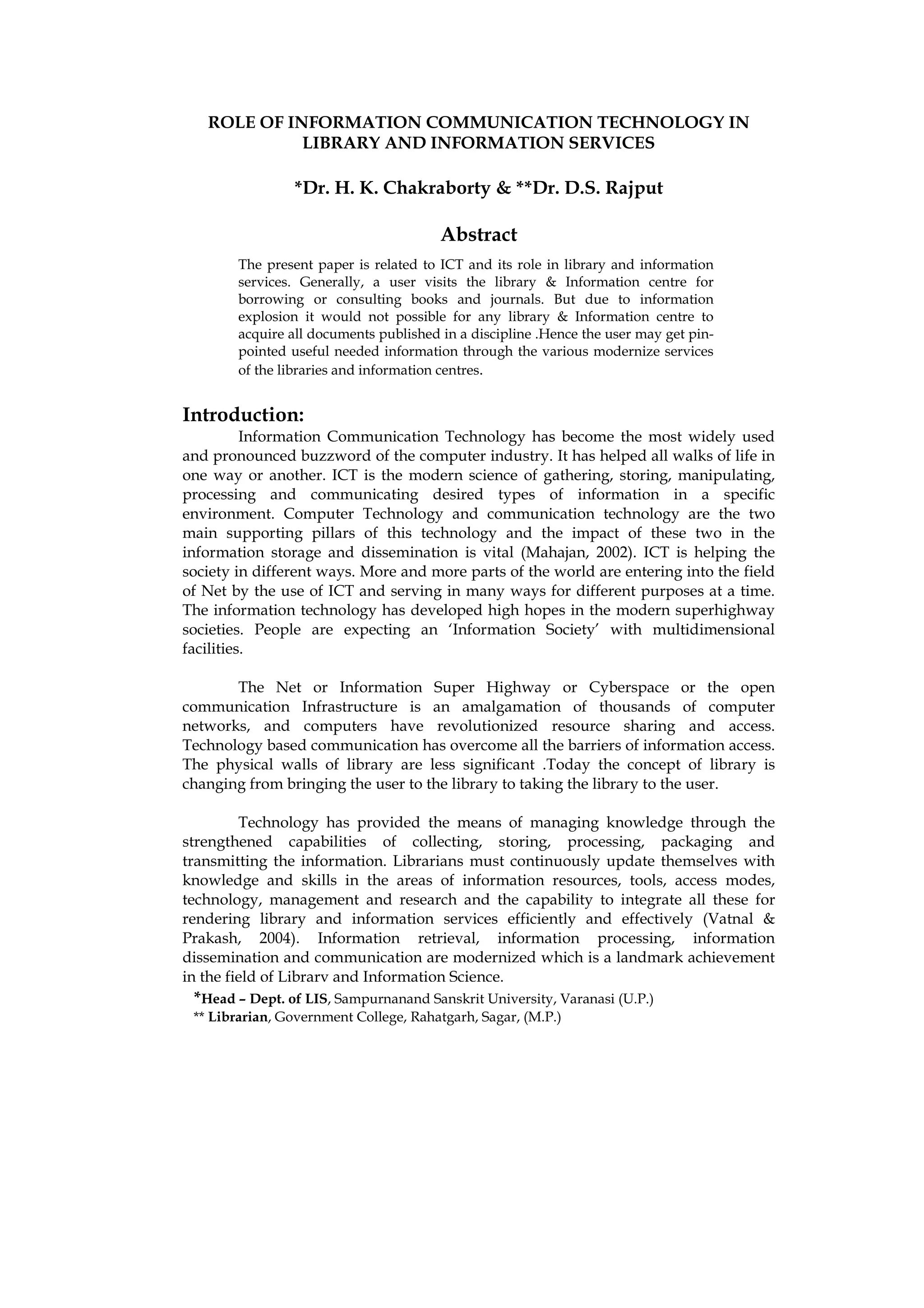 ROLE OF INFORMATION COMMUNICATION TECHNOLOGY IN
             LIBRARY AND INFORMATION SERVICES

                *Dr. H. K. Chakraborty & **Dr. D.S. Rajput

                                        Abstract
        The present paper is related to ICT and its role in library and information
        services. Generally, a user visits the library & Information centre for
        borrowing or consulting books and journals. But due to information
        explosion it would not possible for any library & Information centre to
        acquire all documents published in a discipline .Hence the user may get pin-
        pointed useful needed information through the various modernize services
        of the libraries and information centres.


Introduction:
          Information Communication Technology has become the most widely used
and pronounced buzzword of the computer industry. It has helped all walks of life in
one way or another. ICT is the modern science of gathering, storing, manipulating,
processing and communicating desired types of information in a specific
environment. Computer Technology and communication technology are the two
main supporting pillars of this technology and the impact of these two in the
information storage and dissemination is vital (Mahajan, 2002). ICT is helping the
society in different ways. More and more parts of the world are entering into the field
of Net by the use of ICT and serving in many ways for different purposes at a time.
The information technology has developed high hopes in the modern superhighway
societies. People are expecting an ‘Information Society’ with multidimensional
facilities.

       The Net or Information Super Highway or Cyberspace or the open
communication Infrastructure is an amalgamation of thousands of computer
networks, and computers have revolutionized resource sharing and access.
Technology based communication has overcome all the barriers of information access.
The physical walls of library are less significant .Today the concept of library is
changing from bringing the user to the library to taking the library to the user.

         Technology has provided the means of managing knowledge through the
strengthened capabilities of collecting, storing, processing, packaging and
transmitting the information. Librarians must continuously update themselves with
knowledge and skills in the areas of information resources, tools, access modes,
technology, management and research and the capability to integrate all these for
rendering library and information services efficiently and effectively (Vatnal &
Prakash, 2004). Information retrieval, information processing, information
dissemination and communication are modernized which is a landmark achievement
in the field of Library and Information Science.
 *Head – Dept. of LIS, Sampurnanand Sanskrit University, Varanasi (U.P.)
 ** Librarian, Government College, Rahatgarh, Sagar, (M.P.)
 