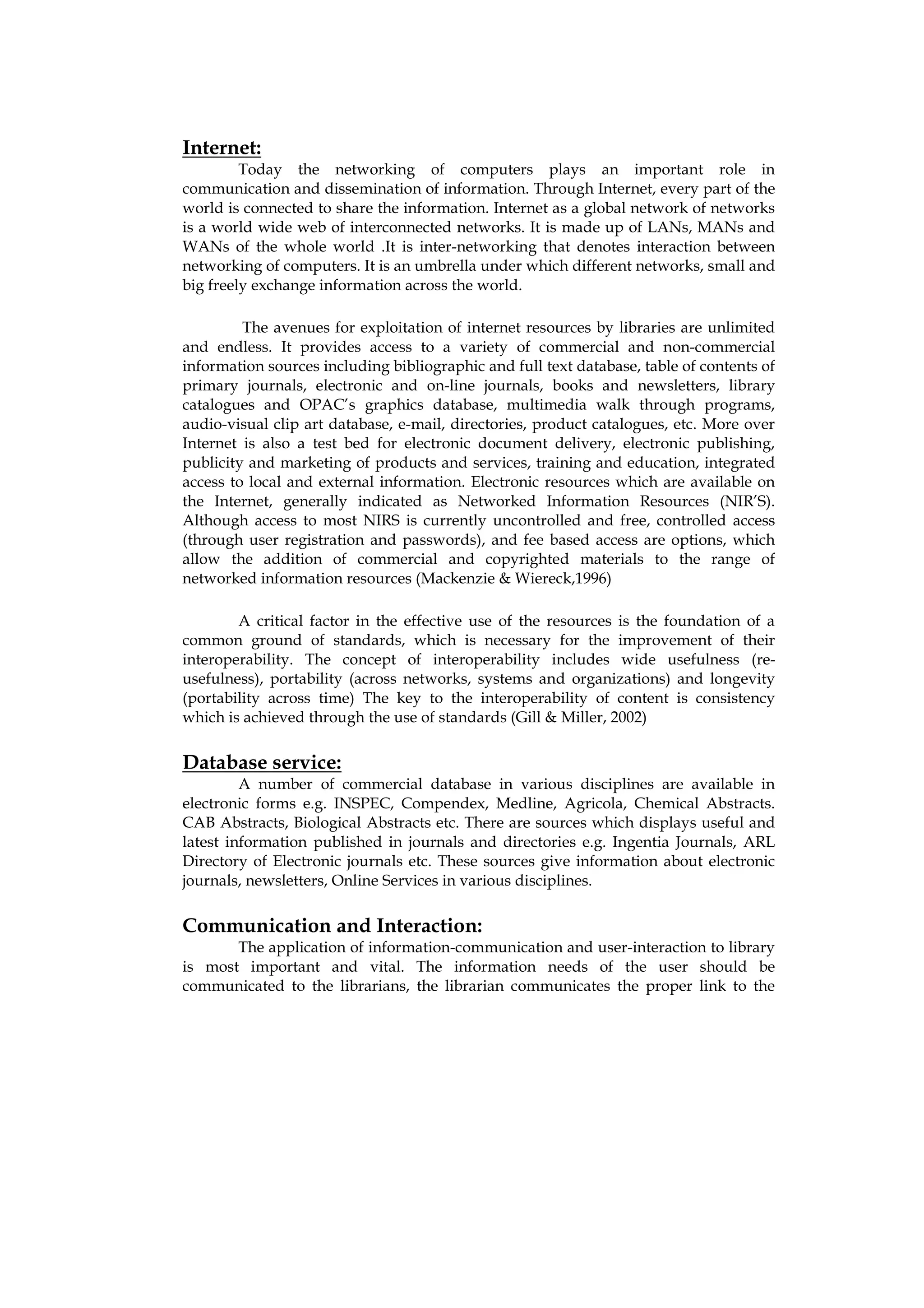 Internet:
         Today the networking of computers plays an important role in
communication and dissemination of information. Through Internet, every part of the
world is connected to share the information. Internet as a global network of networks
is a world wide web of interconnected networks. It is made up of LANs, MANs and
WANs of the whole world .It is inter-networking that denotes interaction between
networking of computers. It is an umbrella under which different networks, small and
big freely exchange information across the world.

         The avenues for exploitation of internet resources by libraries are unlimited
and endless. It provides access to a variety of commercial and non-commercial
information sources including bibliographic and full text database, table of contents of
primary journals, electronic and on-line journals, books and newsletters, library
catalogues and OPAC’s graphics database, multimedia walk through programs,
audio-visual clip art database, e-mail, directories, product catalogues, etc. More over
Internet is also a test bed for electronic document delivery, electronic publishing,
publicity and marketing of products and services, training and education, integrated
access to local and external information. Electronic resources which are available on
the Internet, generally indicated as Networked Information Resources (NIR’S).
Although access to most NIRS is currently uncontrolled and free, controlled access
(through user registration and passwords), and fee based access are options, which
allow the addition of commercial and copyrighted materials to the range of
networked information resources (Mackenzie & Wiereck,1996)

        A critical factor in the effective use of the resources is the foundation of a
common ground of standards, which is necessary for the improvement of their
interoperability. The concept of interoperability includes wide usefulness (re-
usefulness), portability (across networks, systems and organizations) and longevity
(portability across time) The key to the interoperability of content is consistency
which is achieved through the use of standards (Gill & Miller, 2002)


Database service:
         A number of commercial database in various disciplines are available in
electronic forms e.g. INSPEC, Compendex, Medline, Agricola, Chemical Abstracts.
CAB Abstracts, Biological Abstracts etc. There are sources which displays useful and
latest information published in journals and directories e.g. Ingentia Journals, ARL
Directory of Electronic journals etc. These sources give information about electronic
journals, newsletters, Online Services in various disciplines.


Communication and Interaction:
       The application of information-communication and user-interaction to library
is most important and vital. The information needs of the user should be
communicated to the librarians, the librarian communicates the proper link to the
 