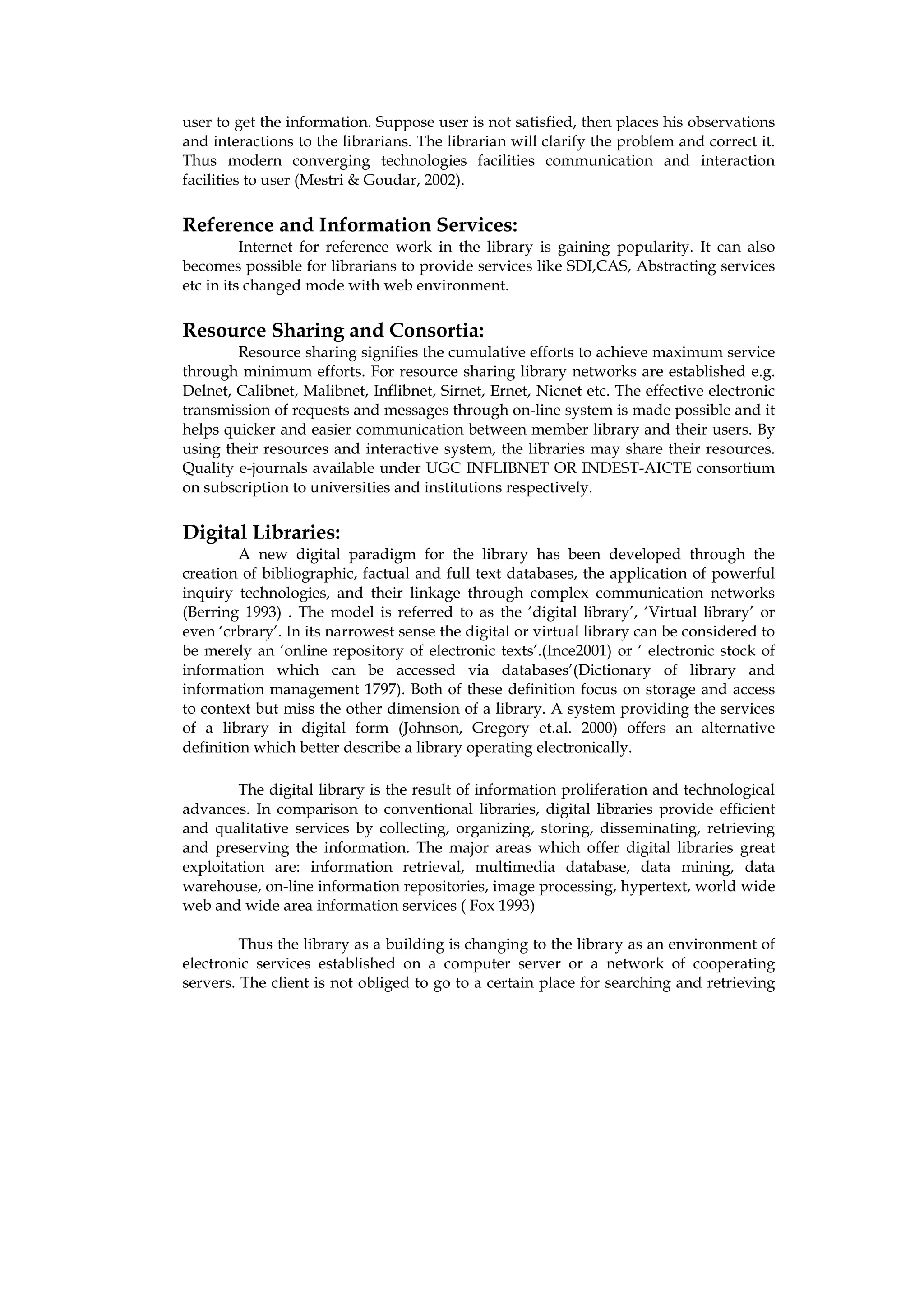 user to get the information. Suppose user is not satisfied, then places his observations
and interactions to the librarians. The librarian will clarify the problem and correct it.
Thus modern converging technologies facilities communication and interaction
facilities to user (Mestri & Goudar, 2002).

Reference and Information Services:
          Internet for reference work in the library is gaining popularity. It can also
becomes possible for librarians to provide services like SDI,CAS, Abstracting services
etc in its changed mode with web environment.

Resource Sharing and Consortia:
        Resource sharing signifies the cumulative efforts to achieve maximum service
through minimum efforts. For resource sharing library networks are established e.g.
Delnet, Calibnet, Malibnet, Inflibnet, Sirnet, Ernet, Nicnet etc. The effective electronic
transmission of requests and messages through on-line system is made possible and it
helps quicker and easier communication between member library and their users. By
using their resources and interactive system, the libraries may share their resources.
Quality e-journals available under UGC INFLIBNET OR INDEST-AICTE consortium
on subscription to universities and institutions respectively.

Digital Libraries:
         A new digital paradigm for the library has been developed through the
creation of bibliographic, factual and full text databases, the application of powerful
inquiry technologies, and their linkage through complex communication networks
(Berring 1993) . The model is referred to as the ‘digital library’, ‘Virtual library’ or
even ‘crbrary’. In its narrowest sense the digital or virtual library can be considered to
be merely an ‘online repository of electronic texts’.(Ince2001) or ‘ electronic stock of
information which can be accessed via databases’(Dictionary of library and
information management 1797). Both of these definition focus on storage and access
to context but miss the other dimension of a library. A system providing the services
of a library in digital form (Johnson, Gregory et.al. 2000) offers an alternative
definition which better describe a library operating electronically.

        The digital library is the result of information proliferation and technological
advances. In comparison to conventional libraries, digital libraries provide efficient
and qualitative services by collecting, organizing, storing, disseminating, retrieving
and preserving the information. The major areas which offer digital libraries great
exploitation are: information retrieval, multimedia database, data mining, data
warehouse, on-line information repositories, image processing, hypertext, world wide
web and wide area information services ( Fox 1993)

         Thus the library as a building is changing to the library as an environment of
electronic services established on a computer server or a network of cooperating
servers. The client is not obliged to go to a certain place for searching and retrieving
 