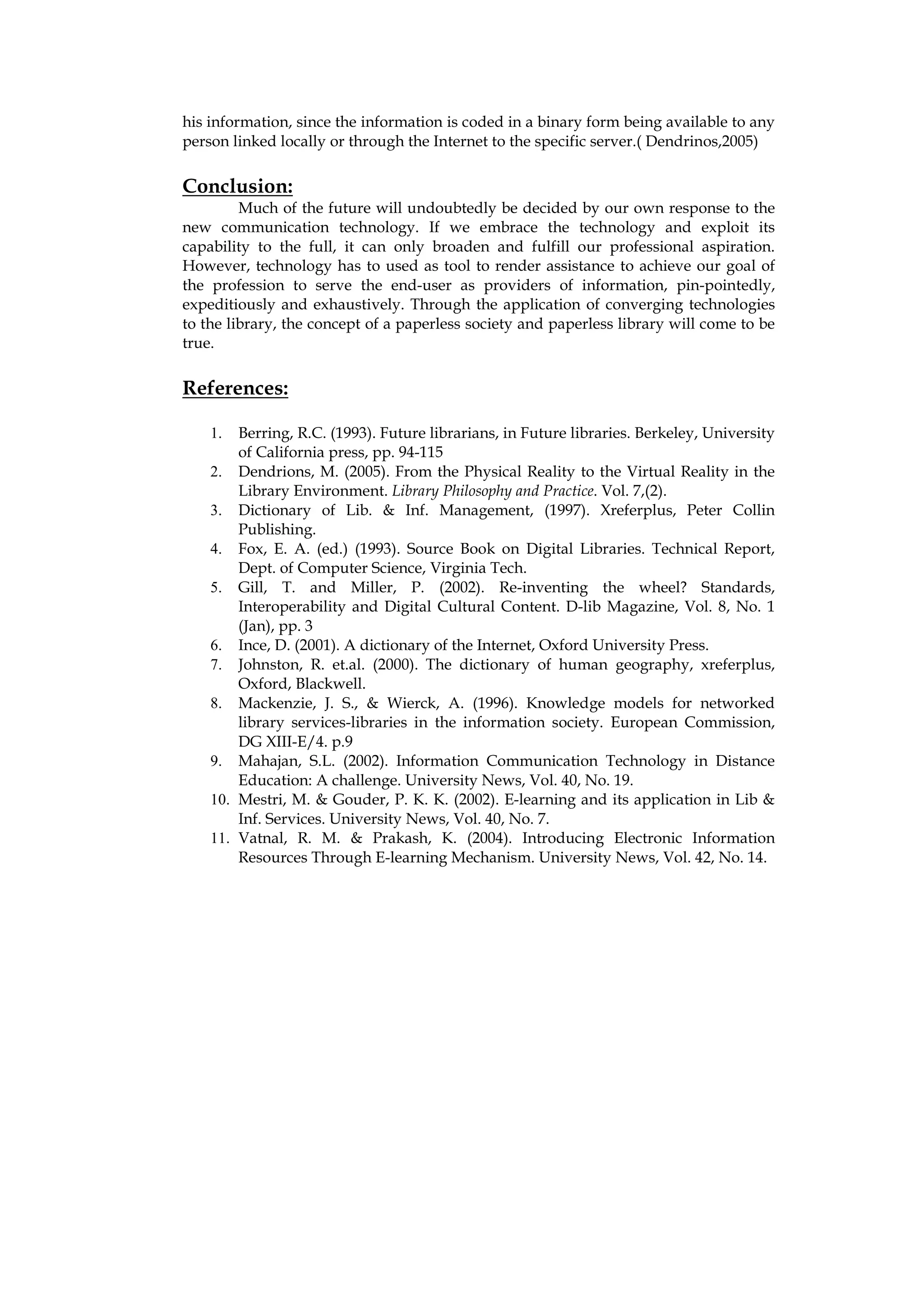 his information, since the information is coded in a binary form being available to any
person linked locally or through the Internet to the specific server.( Dendrinos,2005)

Conclusion:
         Much of the future will undoubtedly be decided by our own response to the
new communication technology. If we embrace the technology and exploit its
capability to the full, it can only broaden and fulfill our professional aspiration.
However, technology has to used as tool to render assistance to achieve our goal of
the profession to serve the end-user as providers of information, pin-pointedly,
expeditiously and exhaustively. Through the application of converging technologies
to the library, the concept of a paperless society and paperless library will come to be
true.


References:

    1.  Berring, R.C. (1993). Future librarians, in Future libraries. Berkeley, University
        of California press, pp. 94-115
    2. Dendrions, M. (2005). From the Physical Reality to the Virtual Reality in the
        Library Environment. Library Philosophy and Practice. Vol. 7,(2).
    3. Dictionary of Lib. & Inf. Management, (1997). Xreferplus, Peter Collin
        Publishing.
    4. Fox, E. A. (ed.) (1993). Source Book on Digital Libraries. Technical Report,
        Dept. of Computer Science, Virginia Tech.
    5. Gill, T. and Miller, P. (2002). Re-inventing the wheel? Standards,
        Interoperability and Digital Cultural Content. D-lib Magazine, Vol. 8, No. 1
        (Jan), pp. 3
    6. Ince, D. (2001). A dictionary of the Internet, Oxford University Press.
    7. Johnston, R. et.al. (2000). The dictionary of human geography, xreferplus,
        Oxford, Blackwell.
    8. Mackenzie, J. S., & Wierck, A. (1996). Knowledge models for networked
        library services-libraries in the information society. European Commission,
        DG XIII-E/4. p.9
    9. Mahajan, S.L. (2002). Information Communication Technology in Distance
        Education: A challenge. University News, Vol. 40, No. 19.
    10. Mestri, M. & Gouder, P. K. K. (2002). E-learning and its application in Lib &
        Inf. Services. University News, Vol. 40, No. 7.
    11. Vatnal, R. M. & Prakash, K. (2004). Introducing Electronic Information
        Resources Through E-learning Mechanism. University News, Vol. 42, No. 14.
 