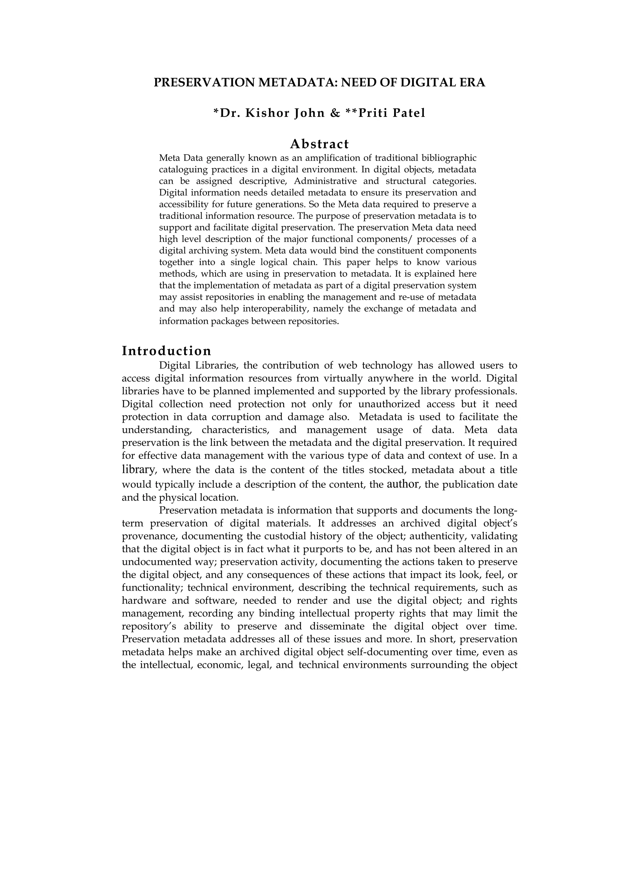 PRESERVATION METADATA: NEED OF DIGITAL ERA

                     *Dr. Kishor John & **Priti Patel

                                       Abstract
        Meta Data generally known as an amplification of traditional bibliographic
        cataloguing practices in a digital environment. In digital objects, metadata
        can be assigned descriptive, Administrative and structural categories.
        Digital information needs detailed metadata to ensure its preservation and
        accessibility for future generations. So the Meta data required to preserve a
        traditional information resource. The purpose of preservation metadata is to
        support and facilitate digital preservation. The preservation Meta data need
        high level description of the major functional components/ processes of a
        digital archiving system. Meta data would bind the constituent components
        together into a single logical chain. This paper helps to know various
        methods, which are using in preservation to metadata. It is explained here
        that the implementation of metadata as part of a digital preservation system
        may assist repositories in enabling the management and re-use of metadata
        and may also help interoperability, namely the exchange of metadata and
        information packages between repositories.


Introduction
         Digital Libraries, the contribution of web technology has allowed users to
access digital information resources from virtually anywhere in the world. Digital
libraries have to be planned implemented and supported by the library professionals.
Digital collection need protection not only for unauthorized access but it need
protection in data corruption and damage also. Metadata is used to facilitate the
understanding, characteristics, and management usage of data. Meta data
preservation is the link between the metadata and the digital preservation. It required
for effective data management with the various type of data and context of use. In a
library, where the data is the content of the titles stocked, metadata about a title
would typically include a description of the content, the author, the publication date
and the physical location.
         Preservation metadata is information that supports and documents the long-
term preservation of digital materials. It addresses an archived digital object’s
provenance, documenting the custodial history of the object; authenticity, validating
that the digital object is in fact what it purports to be, and has not been altered in an
undocumented way; preservation activity, documenting the actions taken to preserve
the digital object, and any consequences of these actions that impact its look, feel, or
functionality; technical environment, describing the technical requirements, such as
hardware and software, needed to render and use the digital object; and rights
management, recording any binding intellectual property rights that may limit the
repository’s ability to preserve and disseminate the digital object over time.
Preservation metadata addresses all of these issues and more. In short, preservation
metadata helps make an archived digital object self-documenting over time, even as
the intellectual, economic, legal, and technical environments surrounding the object
 