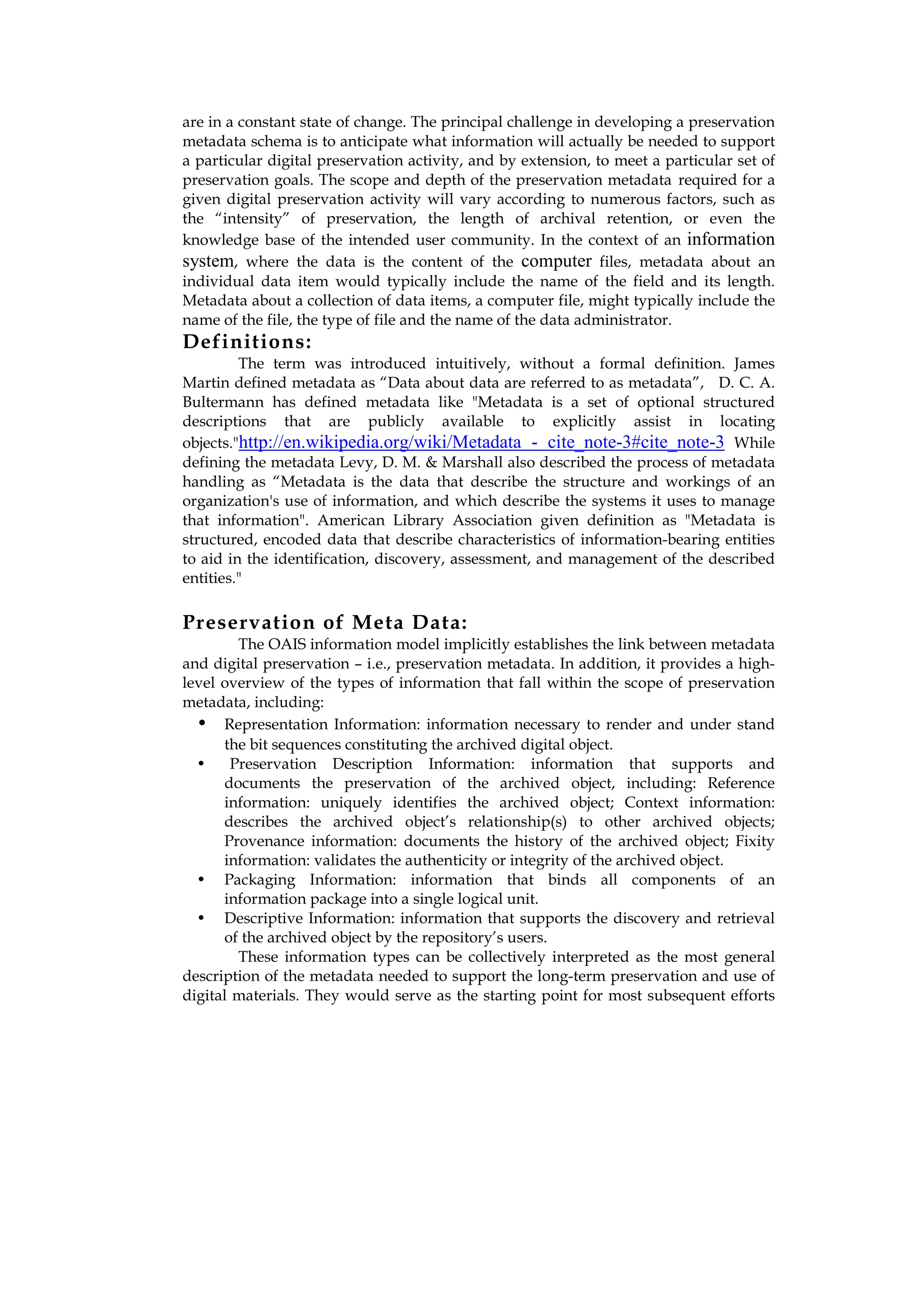 are in a constant state of change. The principal challenge in developing a preservation
metadata schema is to anticipate what information will actually be needed to support
a particular digital preservation activity, and by extension, to meet a particular set of
preservation goals. The scope and depth of the preservation metadata required for a
given digital preservation activity will vary according to numerous factors, such as
the “intensity” of preservation, the length of archival retention, or even the
knowledge base of the intended user community. In the context of an information
system, where the data is the content of the computer files, metadata about an
individual data item would typically include the name of the field and its length.
Metadata about a collection of data items, a computer file, might typically include the
name of the file, the type of file and the name of the data administrator.
Definitions:
         The term was introduced intuitively, without a formal definition. James
Martin defined metadata as “Data about data are referred to as metadata”, D. C. A.
Bultermann has defined metadata like "Metadata is a set of optional structured
descriptions that are publicly available to explicitly assist in locating
objects."http://en.wikipedia.org/wiki/Metadata - cite_note-3#cite_note-3 While
defining the metadata Levy, D. M. & Marshall also described the process of metadata
handling as “Metadata is the data that describe the structure and workings of an
organization's use of information, and which describe the systems it uses to manage
that information". American Library Association given definition as "Metadata is
structured, encoded data that describe characteristics of information-bearing entities
to aid in the identification, discovery, assessment, and management of the described
entities."

Preservation of Meta Data:
         The OAIS information model implicitly establishes the link between metadata
and digital preservation – i.e., preservation metadata. In addition, it provides a high-
level overview of the types of information that fall within the scope of preservation
metadata, including:
  • Representation Information: information necessary to render and under stand
      the bit sequences constituting the archived digital object.
  •     Preservation Description Information: information that supports and
      documents the preservation of the archived object, including: Reference
      information: uniquely identifies the archived object; Context information:
      describes the archived object’s relationship(s) to other archived objects;
      Provenance information: documents the history of the archived object; Fixity
      information: validates the authenticity or integrity of the archived object.
  • Packaging Information: information that binds all components of an
      information package into a single logical unit.
  • Descriptive Information: information that supports the discovery and retrieval
      of the archived object by the repository’s users.
         These information types can be collectively interpreted as the most general
description of the metadata needed to support the long-term preservation and use of
digital materials. They would serve as the starting point for most subsequent efforts
 