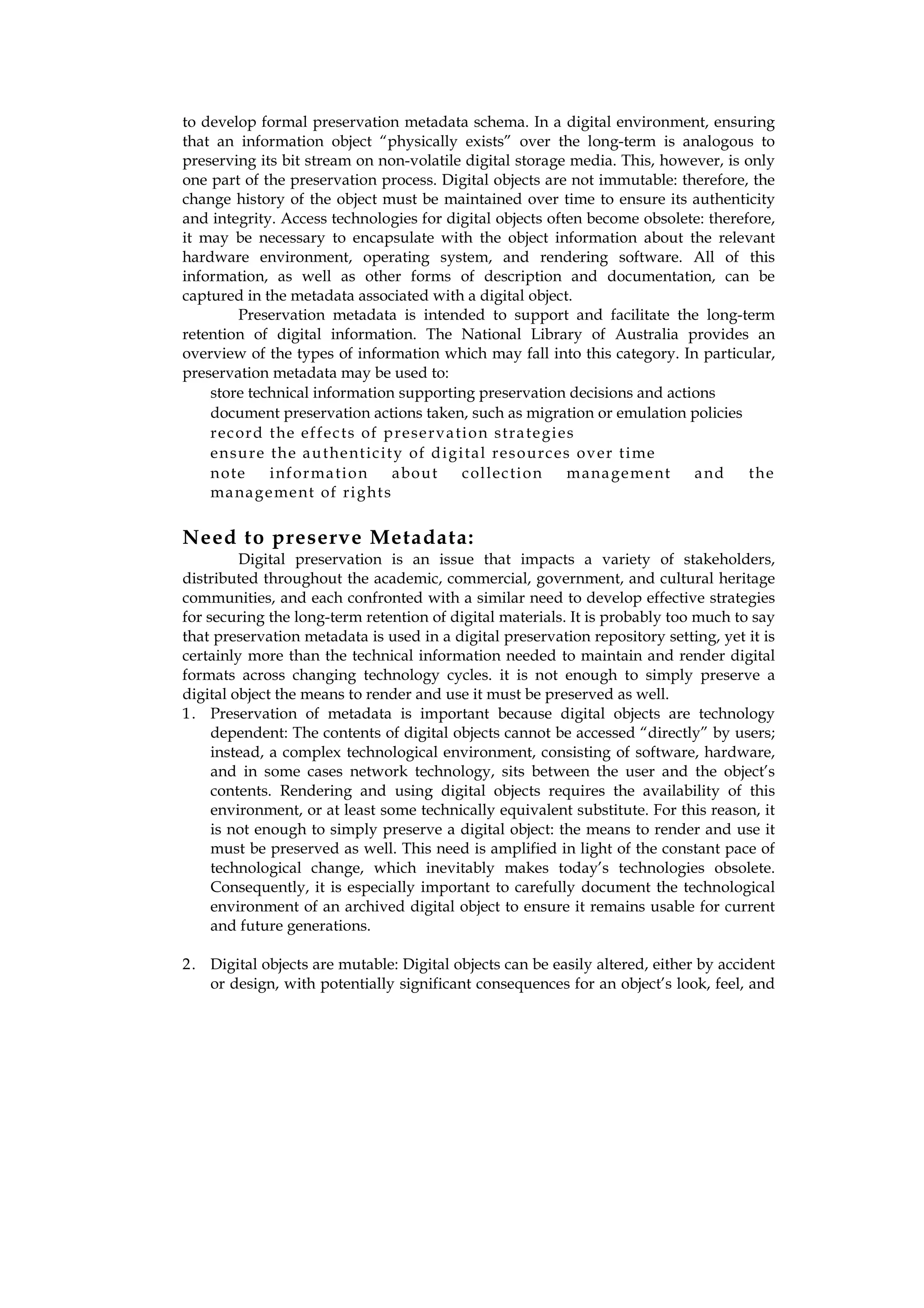 to develop formal preservation metadata schema. In a digital environment, ensuring
that an information object “physically exists” over the long-term is analogous to
preserving its bit stream on non-volatile digital storage media. This, however, is only
one part of the preservation process. Digital objects are not immutable: therefore, the
change history of the object must be maintained over time to ensure its authenticity
and integrity. Access technologies for digital objects often become obsolete: therefore,
it may be necessary to encapsulate with the object information about the relevant
hardware environment, operating system, and rendering software. All of this
information, as well as other forms of description and documentation, can be
captured in the metadata associated with a digital object.
        Preservation metadata is intended to support and facilitate the long-term
retention of digital information. The National Library of Australia provides an
overview of the types of information which may fall into this category. In particular,
preservation metadata may be used to:
    store technical information supporting preservation decisions and actions
    document preservation actions taken, such as migration or emulation policies
    rec ord t he ef f ec ts of p rese rva ti o n stra te gi es
    en su re th e a u t he nt ic it y of d ig i ta l res o urc es ov er t i me
    n ote    i nf or ma ti o n     a bo ut     c ol lec ti o n   m a na ge me nt a nd the
    ma na g e me nt of ri g ht s


Need to preserve Metadata:
         Digital preservation is an issue that impacts a variety of stakeholders,
distributed throughout the academic, commercial, government, and cultural heritage
communities, and each confronted with a similar need to develop effective strategies
for securing the long-term retention of digital materials. It is probably too much to say
that preservation metadata is used in a digital preservation repository setting, yet it is
certainly more than the technical information needed to maintain and render digital
formats across changing technology cycles. it is not enough to simply preserve a
digital object the means to render and use it must be preserved as well.
1 . Preservation of metadata is important because digital objects are technology
     dependent: The contents of digital objects cannot be accessed “directly” by users;
     instead, a complex technological environment, consisting of software, hardware,
     and in some cases network technology, sits between the user and the object’s
     contents. Rendering and using digital objects requires the availability of this
     environment, or at least some technically equivalent substitute. For this reason, it
     is not enough to simply preserve a digital object: the means to render and use it
     must be preserved as well. This need is amplified in light of the constant pace of
     technological change, which inevitably makes today’s technologies obsolete.
     Consequently, it is especially important to carefully document the technological
     environment of an archived digital object to ensure it remains usable for current
     and future generations.

2 . Digital objects are mutable: Digital objects can be easily altered, either by accident
    or design, with potentially significant consequences for an object’s look, feel, and
 