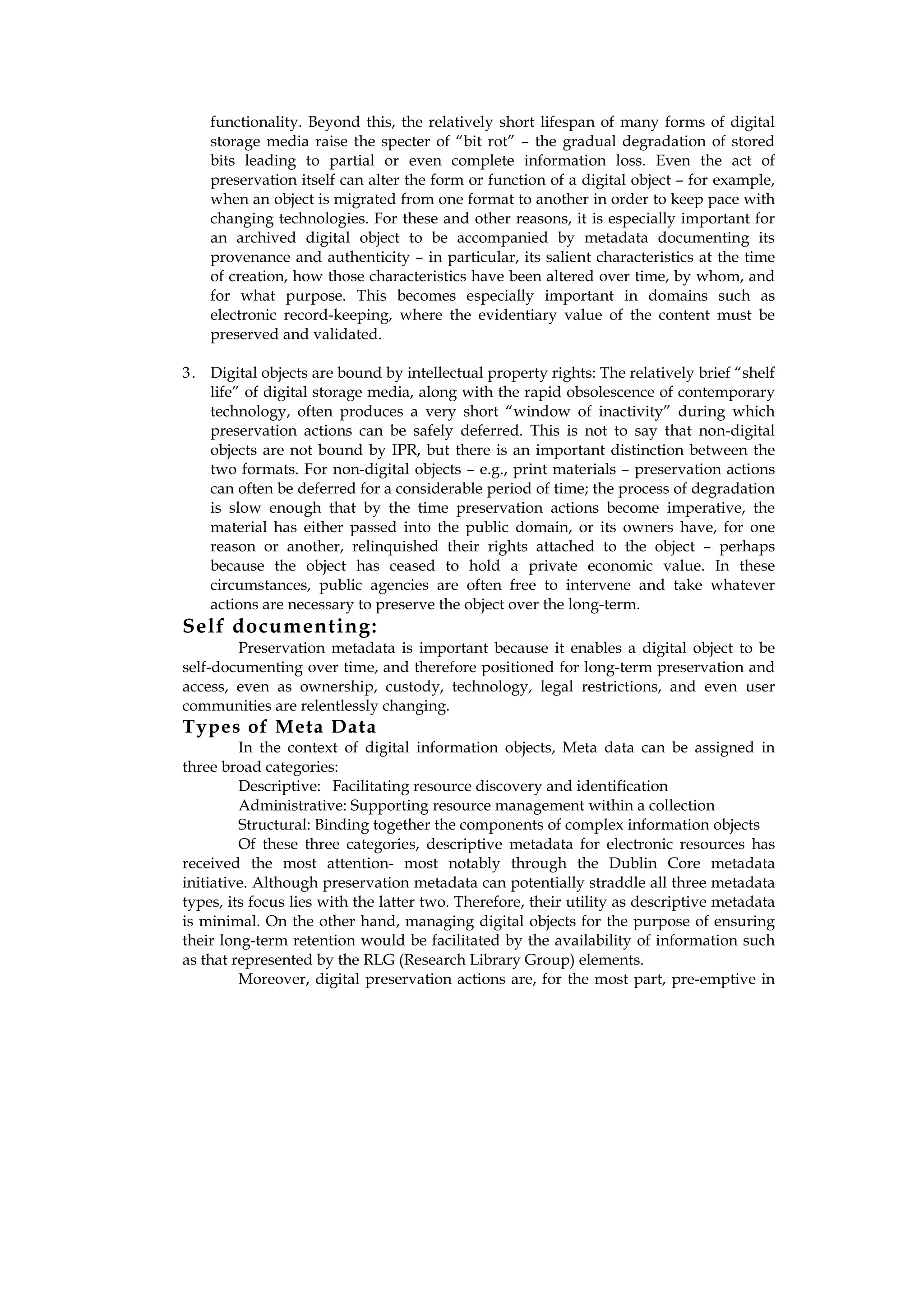 functionality. Beyond this, the relatively short lifespan of many forms of digital
    storage media raise the specter of “bit rot” – the gradual degradation of stored
    bits leading to partial or even complete information loss. Even the act of
    preservation itself can alter the form or function of a digital object – for example,
    when an object is migrated from one format to another in order to keep pace with
    changing technologies. For these and other reasons, it is especially important for
    an archived digital object to be accompanied by metadata documenting its
    provenance and authenticity – in particular, its salient characteristics at the time
    of creation, how those characteristics have been altered over time, by whom, and
    for what purpose. This becomes especially important in domains such as
    electronic record-keeping, where the evidentiary value of the content must be
    preserved and validated.

3 . Digital objects are bound by intellectual property rights: The relatively brief “shelf
    life” of digital storage media, along with the rapid obsolescence of contemporary
    technology, often produces a very short “window of inactivity” during which
    preservation actions can be safely deferred. This is not to say that non-digital
    objects are not bound by IPR, but there is an important distinction between the
    two formats. For non-digital objects – e.g., print materials – preservation actions
    can often be deferred for a considerable period of time; the process of degradation
    is slow enough that by the time preservation actions become imperative, the
    material has either passed into the public domain, or its owners have, for one
    reason or another, relinquished their rights attached to the object – perhaps
    because the object has ceased to hold a private economic value. In these
    circumstances, public agencies are often free to intervene and take whatever
    actions are necessary to preserve the object over the long-term.
Self documenting:
        Preservation metadata is important because it enables a digital object to be
self-documenting over time, and therefore positioned for long-term preservation and
access, even as ownership, custody, technology, legal restrictions, and even user
communities are relentlessly changing.
Types of Meta Data
         In the context of digital information objects, Meta data can be assigned in
three broad categories:
         Descriptive: Facilitating resource discovery and identification
         Administrative: Supporting resource management within a collection
         Structural: Binding together the components of complex information objects
         Of these three categories, descriptive metadata for electronic resources has
received the most attention- most notably through the Dublin Core metadata
initiative. Although preservation metadata can potentially straddle all three metadata
types, its focus lies with the latter two. Therefore, their utility as descriptive metadata
is minimal. On the other hand, managing digital objects for the purpose of ensuring
their long-term retention would be facilitated by the availability of information such
as that represented by the RLG (Research Library Group) elements.
         Moreover, digital preservation actions are, for the most part, pre-emptive in
 