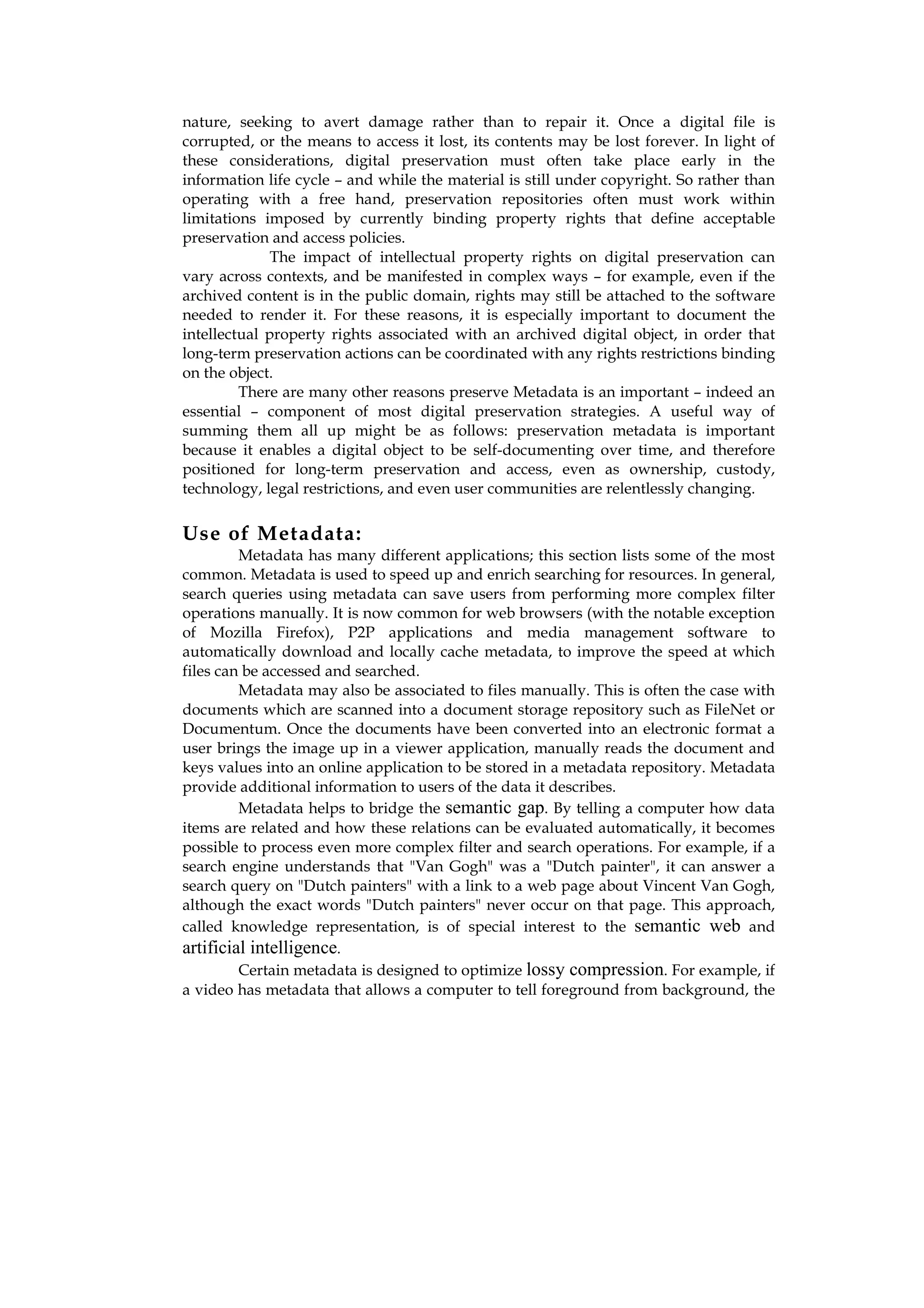 nature, seeking to avert damage rather than to repair it. Once a digital file is
corrupted, or the means to access it lost, its contents may be lost forever. In light of
these considerations, digital preservation must often take place early in the
information life cycle – and while the material is still under copyright. So rather than
operating with a free hand, preservation repositories often must work within
limitations imposed by currently binding property rights that define acceptable
preservation and access policies.
              The impact of intellectual property rights on digital preservation can
vary across contexts, and be manifested in complex ways – for example, even if the
archived content is in the public domain, rights may still be attached to the software
needed to render it. For these reasons, it is especially important to document the
intellectual property rights associated with an archived digital object, in order that
long-term preservation actions can be coordinated with any rights restrictions binding
on the object.
         There are many other reasons preserve Metadata is an important – indeed an
essential – component of most digital preservation strategies. A useful way of
summing them all up might be as follows: preservation metadata is important
because it enables a digital object to be self-documenting over time, and therefore
positioned for long-term preservation and access, even as ownership, custody,
technology, legal restrictions, and even user communities are relentlessly changing.

Use of Metadata:
         Metadata has many different applications; this section lists some of the most
common. Metadata is used to speed up and enrich searching for resources. In general,
search queries using metadata can save users from performing more complex filter
operations manually. It is now common for web browsers (with the notable exception
of Mozilla Firefox), P2P applications and media management software to
automatically download and locally cache metadata, to improve the speed at which
files can be accessed and searched.
         Metadata may also be associated to files manually. This is often the case with
documents which are scanned into a document storage repository such as FileNet or
Documentum. Once the documents have been converted into an electronic format a
user brings the image up in a viewer application, manually reads the document and
keys values into an online application to be stored in a metadata repository. Metadata
provide additional information to users of the data it describes.
         Metadata helps to bridge the semantic gap. By telling a computer how data
items are related and how these relations can be evaluated automatically, it becomes
possible to process even more complex filter and search operations. For example, if a
search engine understands that "Van Gogh" was a "Dutch painter", it can answer a
search query on "Dutch painters" with a link to a web page about Vincent Van Gogh,
although the exact words "Dutch painters" never occur on that page. This approach,
called knowledge representation, is of special interest to the semantic web and
artificial intelligence.
         Certain metadata is designed to optimize lossy compression. For example, if
a video has metadata that allows a computer to tell foreground from background, the
 
