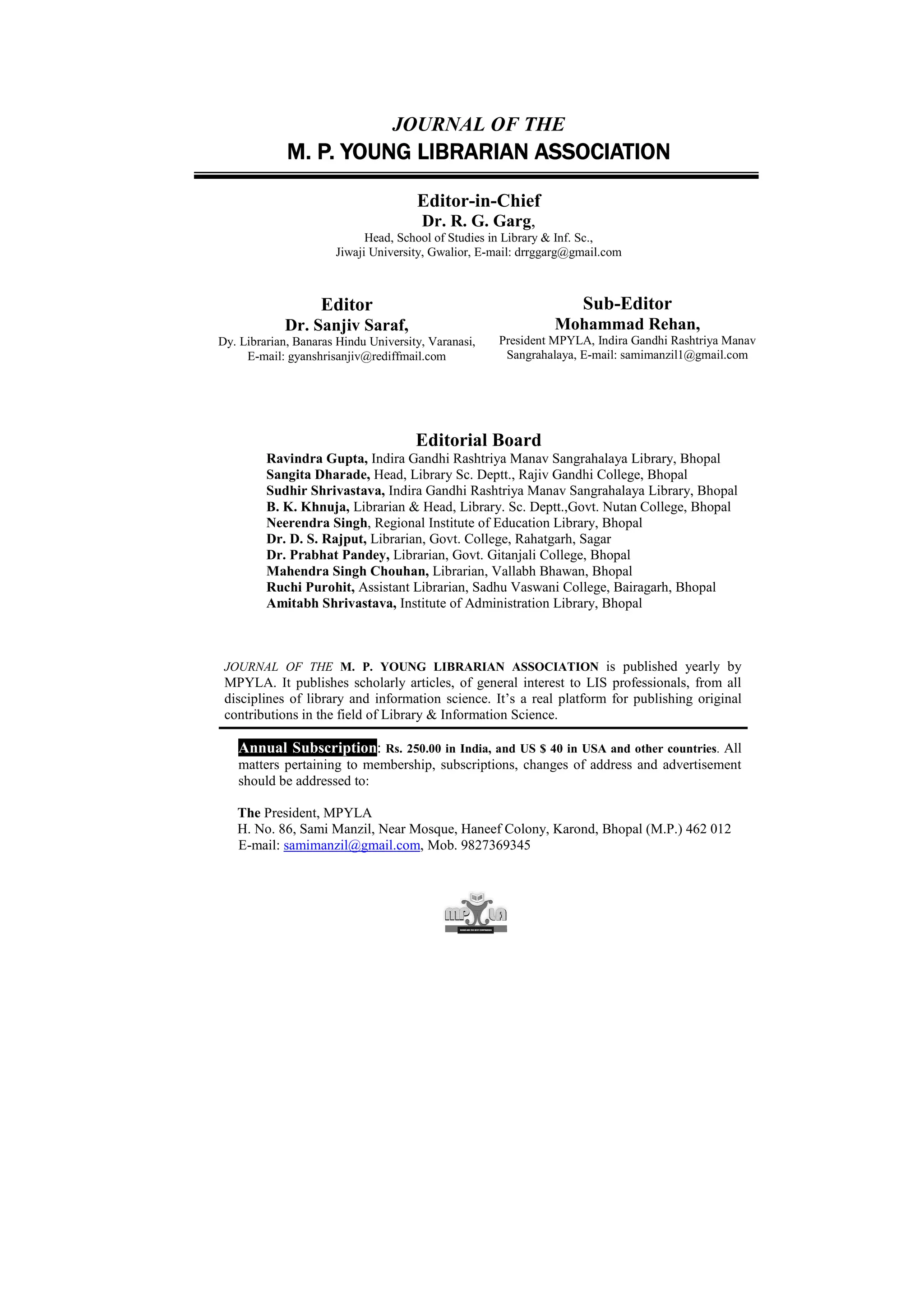 JOURNAL OF THE
             M. P. YOUNG LIBRARIAN ASSOCIATION

                                      Editor-in-Chief
                                       Dr. R. G. Garg,
                            Head, School of Studies in Library & Inf. Sc.,
                      Jiwaji University, Gwalior, E-mail: drrggarg@gmail.com



                   Editor                                           Sub-Editor
            Dr. Sanjiv Saraf,                                  Mohammad Rehan,
Dy. Librarian, Banaras Hindu University, Varanasi,   President MPYLA, Indira Gandhi Rashtriya Manav
     E-mail: gyanshrisanjiv@rediffmail.com            Sangrahalaya, E-mail: samimanzil1@gmail.com




                                      Editorial Board
         Ravindra Gupta, Indira Gandhi Rashtriya Manav Sangrahalaya Library, Bhopal
         Sangita Dharade, Head, Library Sc. Deptt., Rajiv Gandhi College, Bhopal
         Sudhir Shrivastava, Indira Gandhi Rashtriya Manav Sangrahalaya Library, Bhopal
         B. K. Khnuja, Librarian & Head, Library. Sc. Deptt.,Govt. Nutan College, Bhopal
         Neerendra Singh, Regional Institute of Education Library, Bhopal
         Dr. D. S. Rajput, Librarian, Govt. College, Rahatgarh, Sagar
         Dr. Prabhat Pandey, Librarian, Govt. Gitanjali College, Bhopal
         Mahendra Singh Chouhan, Librarian, Vallabh Bhawan, Bhopal
         Ruchi Purohit, Assistant Librarian, Sadhu Vaswani College, Bairagarh, Bhopal
         Amitabh Shrivastava, Institute of Administration Library, Bhopal



 JOURNAL OF THE M. P. YOUNG LIBRARIAN ASSOCIATION is published yearly by
 MPYLA. It publishes scholarly articles, of general interest to LIS professionals, from all
 disciplines of library and information science. It’s a real platform for publishing original
 contributions in the field of Library & Information Science.

   Annual Subscription: Rs. 250.00 in India, and US $ 40 in USA and other countries. All
   matters pertaining to membership, subscriptions, changes of address and advertisement
   should be addressed to:

   The President, MPYLA
   H. No. 86, Sami Manzil, Near Mosque, Haneef Colony, Karond, Bhopal (M.P.) 462 012
   E-mail: samimanzil@gmail.com, Mob. 9827369345
 