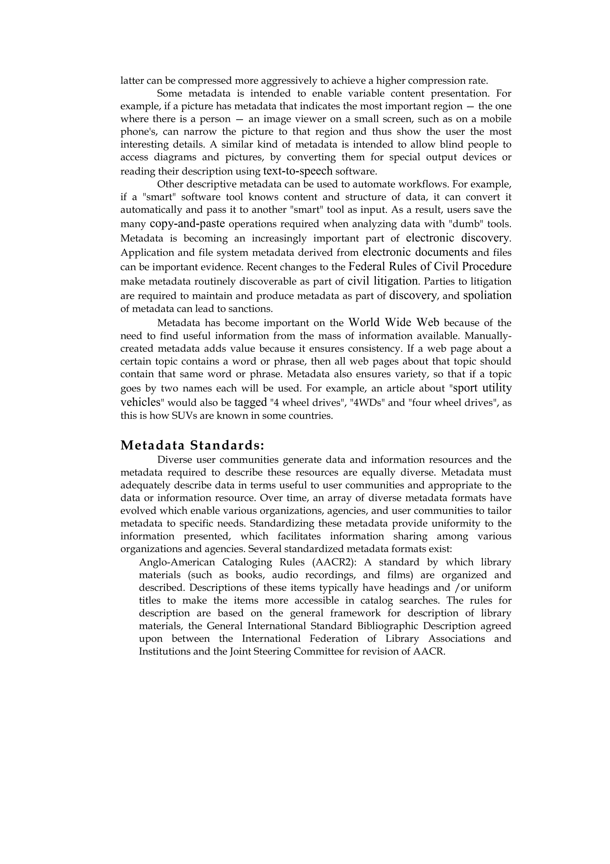 latter can be compressed more aggressively to achieve a higher compression rate.
         Some metadata is intended to enable variable content presentation. For
example, if a picture has metadata that indicates the most important region — the one
where there is a person — an image viewer on a small screen, such as on a mobile
phone's, can narrow the picture to that region and thus show the user the most
interesting details. A similar kind of metadata is intended to allow blind people to
access diagrams and pictures, by converting them for special output devices or
reading their description using text-to-speech software.
         Other descriptive metadata can be used to automate workflows. For example,
if a "smart" software tool knows content and structure of data, it can convert it
automatically and pass it to another "smart" tool as input. As a result, users save the
many copy-and-paste operations required when analyzing data with "dumb" tools.
Metadata is becoming an increasingly important part of electronic discovery.
Application and file system metadata derived from electronic documents and files
can be important evidence. Recent changes to the Federal Rules of Civil Procedure
make metadata routinely discoverable as part of civil litigation. Parties to litigation
are required to maintain and produce metadata as part of discovery, and spoliation
of metadata can lead to sanctions.
         Metadata has become important on the World Wide Web because of the
need to find useful information from the mass of information available. Manually-
created metadata adds value because it ensures consistency. If a web page about a
certain topic contains a word or phrase, then all web pages about that topic should
contain that same word or phrase. Metadata also ensures variety, so that if a topic
goes by two names each will be used. For example, an article about "sport utility
vehicles" would also be tagged "4 wheel drives", "4WDs" and "four wheel drives", as
this is how SUVs are known in some countries.

Metadata Standards:
         Diverse user communities generate data and information resources and the
metadata required to describe these resources are equally diverse. Metadata must
adequately describe data in terms useful to user communities and appropriate to the
data or information resource. Over time, an array of diverse metadata formats have
evolved which enable various organizations, agencies, and user communities to tailor
metadata to specific needs. Standardizing these metadata provide uniformity to the
information presented, which facilitates information sharing among various
organizations and agencies. Several standardized metadata formats exist:
    Anglo-American Cataloging Rules (AACR2): A standard by which library
    materials (such as books, audio recordings, and films) are organized and
    described. Descriptions of these items typically have headings and /or uniform
    titles to make the items more accessible in catalog searches. The rules for
    description are based on the general framework for description of library
    materials, the General International Standard Bibliographic Description agreed
    upon between the International Federation of Library Associations and
    Institutions and the Joint Steering Committee for revision of AACR.
 