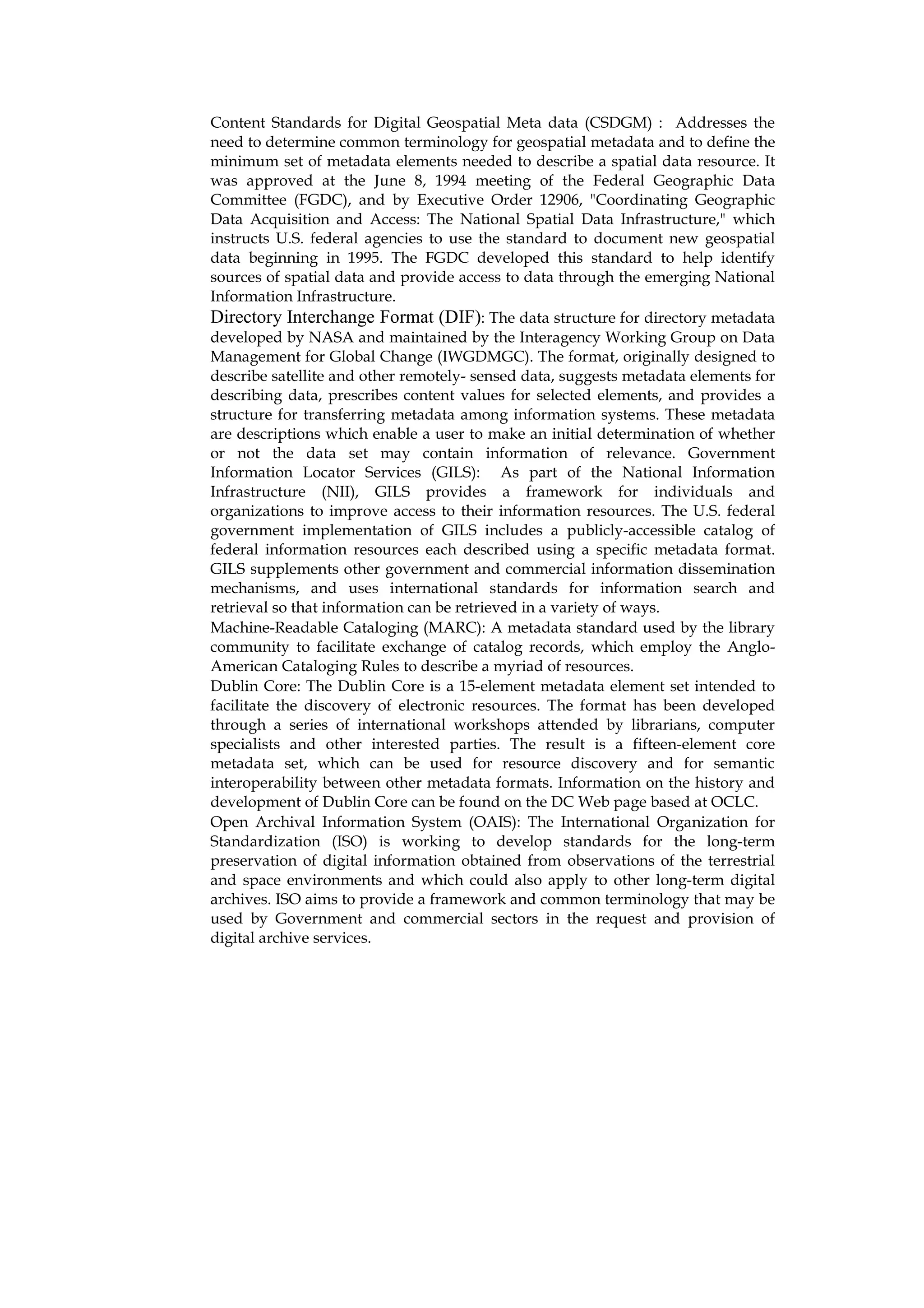 Content Standards for Digital Geospatial Meta data (CSDGM) : Addresses the
need to determine common terminology for geospatial metadata and to define the
minimum set of metadata elements needed to describe a spatial data resource. It
was approved at the June 8, 1994 meeting of the Federal Geographic Data
Committee (FGDC), and by Executive Order 12906, "Coordinating Geographic
Data Acquisition and Access: The National Spatial Data Infrastructure," which
instructs U.S. federal agencies to use the standard to document new geospatial
data beginning in 1995. The FGDC developed this standard to help identify
sources of spatial data and provide access to data through the emerging National
Information Infrastructure.
Directory Interchange Format (DIF): The data structure for directory metadata
developed by NASA and maintained by the Interagency Working Group on Data
Management for Global Change (IWGDMGC). The format, originally designed to
describe satellite and other remotely- sensed data, suggests metadata elements for
describing data, prescribes content values for selected elements, and provides a
structure for transferring metadata among information systems. These metadata
are descriptions which enable a user to make an initial determination of whether
or not the data set may contain information of relevance. Government
Information Locator Services (GILS): As part of the National Information
Infrastructure (NII), GILS provides a framework for individuals and
organizations to improve access to their information resources. The U.S. federal
government implementation of GILS includes a publicly-accessible catalog of
federal information resources each described using a specific metadata format.
GILS supplements other government and commercial information dissemination
mechanisms, and uses international standards for information search and
retrieval so that information can be retrieved in a variety of ways.
Machine-Readable Cataloging (MARC): A metadata standard used by the library
community to facilitate exchange of catalog records, which employ the Anglo-
American Cataloging Rules to describe a myriad of resources.
Dublin Core: The Dublin Core is a 15-element metadata element set intended to
facilitate the discovery of electronic resources. The format has been developed
through a series of international workshops attended by librarians, computer
specialists and other interested parties. The result is a fifteen-element core
metadata set, which can be used for resource discovery and for semantic
interoperability between other metadata formats. Information on the history and
development of Dublin Core can be found on the DC Web page based at OCLC.
Open Archival Information System (OAIS): The International Organization for
Standardization (ISO) is working to develop standards for the long-term
preservation of digital information obtained from observations of the terrestrial
and space environments and which could also apply to other long-term digital
archives. ISO aims to provide a framework and common terminology that may be
used by Government and commercial sectors in the request and provision of
digital archive services.
 
