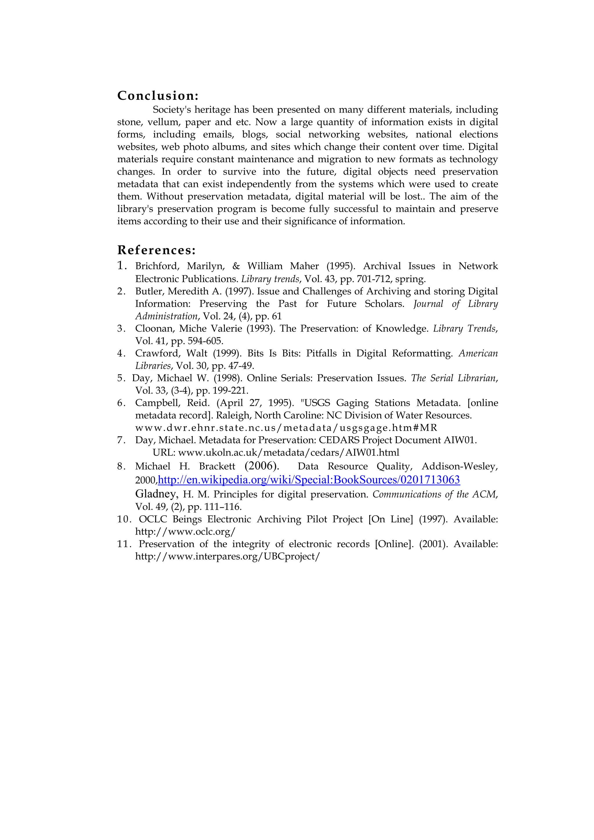 Conclusion:
         Society's heritage has been presented on many different materials, including
stone, vellum, paper and etc. Now a large quantity of information exists in digital
forms, including emails, blogs, social networking websites, national elections
websites, web photo albums, and sites which change their content over time. Digital
materials require constant maintenance and migration to new formats as technology
changes. In order to survive into the future, digital objects need preservation
metadata that can exist independently from the systems which were used to create
them. Without preservation metadata, digital material will be lost.. The aim of the
library's preservation program is become fully successful to maintain and preserve
items according to their use and their significance of information.


References:
1. Brichford, Marilyn, & William Maher (1995). Archival Issues in Network
     Electronic Publications. Library trends, Vol. 43, pp. 701-712, spring.
2 . Butler, Meredith A. (1997). Issue and Challenges of Archiving and storing Digital
     Information: Preserving the Past for Future Scholars. Journal of Library
     Administration, Vol. 24, (4), pp. 61
3 . Cloonan, Miche Valerie (1993). The Preservation: of Knowledge. Library Trends,
     Vol. 41, pp. 594-605.
4 . Crawford, Walt (1999). Bits Is Bits: Pitfalls in Digital Reformatting. American
     Libraries, Vol. 30, pp. 47-49.
5 . Day, Michael W. (1998). Online Serials: Preservation Issues. The Serial Librarian,
     Vol. 33, (3-4), pp. 199-221.
6 . Campbell, Reid. (April 27, 1995). "USGS Gaging Stations Metadata. [online
     metadata record]. Raleigh, North Caroline: NC Division of Water Resources.
     w w w.d wr.e h nr .s ta te . n c.u s /m eta d a ta /u s gs ga ge. ht m #M R
7 . Day, Michael. Metadata for Preservation: CEDARS Project Document AIW01.
         URL: www.ukoln.ac.uk/metadata/cedars/AIW01.html
8 . Michael H. Brackett (2006).               Data Resource Quality, Addison-Wesley,
     2000,http://en.wikipedia.org/wiki/Special:BookSources/0201713063
     Gladney, H. M. Principles for digital preservation. Communications of the ACM,
     Vol. 49, (2), pp. 111–116.
1 0 . OCLC Beings Electronic Archiving Pilot Project [On Line] (1997). Available:
     http://www.oclc.org/
1 1 . Preservation of the integrity of electronic records [Online]. (2001). Available:
     http://www.interpares.org/UBCproject/
 